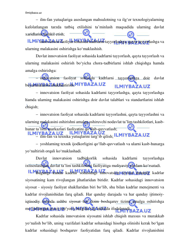 Ilmiybaza.uz 
 
 ilm-fan yutuqlariga asoslangan mahsulotning va ilg‘or texnologiyalarning 
kafolatlangan tarzda tatbiq etilishini ta’minlash maqsadida ularning davlat 
xaridlarini tashkil etish; 
 innovatsion faoliyat sohasida kadrlarni tayyorlashga, qayta tayyorlashga va 
ularning malakasini oshirishga ko‘maklashish. 
Davlat innovatsion faoliyat sohasida kadrlarni tayyorlash, qayta tayyorlash va 
ularning malakasini oshirish bo‘yicha chora-tadbirlarni ishlab chiqishga hamda 
amalga oshirishga: 
 innovatsion faoliyat sohasida kadrlarni tayyorlashga doir davlat 
buyurtmalarini shakllantirish; 
 innovatsion faoliyat sohasida kadrlarni tayyorlashga, qayta tayyorlashga 
hamda ularning malakasini oshirishga doir davlat talablari va standartlarini ishlab 
chiqish; 
 innovatsion faoliyat sohasida kadrlarni tayyorlashni, qayta tayyorlashni va 
ularning malakasini oshirishni amalga oshiruvchi nodavlat ta’lim tashkilotlari, kasb-
hunar ta’limi markazlari faoliyatini qo‘llab-quvvatlash; 
 ilm-fan va texnika yutuqlarini targ‘ib qilish; 
 yoshlarning texnik ijodkorligini qo‘llab-quvvatlash va ularni kasb-hunarga 
yo‘naltirish orqali ko‘maklashadi. 
Davlat 
innovatsion 
tadbirkorlik 
sohasida 
kadrlarni 
tayyorlashga 
ixtisoslashgan davlat ta’lim tashkilotlari faoliyatiga moliyaviy yordam ko‘rsatadi. 
Bugungi kunda kadrlar sohasidagi innovatsion siyosat umumiy kadrlar 
siyosatining kam rivojlangan jihatlaridan biridir. Kadrlar sohasidagi innovatsion 
siyosat - siyosiy faoliyat shakllaridan biri bo‘lib, shu bilan kadrlar menejmenti va 
kadrlar rivojlanishidan farq qiladi. Har qanday darajada va har qanday ijtimoiy-
iqtisodiy tizimda ushbu siyosat har doim boshqaruv tizimi amalga oshirishga 
mo‘ljallangan asosiy me'yoriy belgilar yig‘indisida ifodalanadi. 
Kadrlar sohasida innovatsion siyosatni ishlab chiqish maxsus va murakkab 
yo‘nalish bo‘lib, uning vazifalari kadrlar sohasidagi hisobga olinishi kerak bo‘lgan 
kadrlar sohasidagi boshqaruv faoliyatidan farq qiladi. Kadrlar rivojlanishini 
