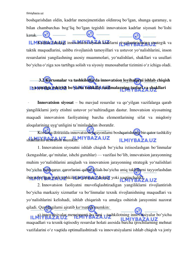 Ilmiybaza.uz 
 
boshqarishdan oldin, kadrlar menejmentidan oldinroq bo‘lgan, shunga qaramay, u 
bilan chambarchas bog‘liq bo‘lgan tegishli innovatsion kadrlar siyosati bo‘lishi 
kerak. 
Kadrlar ishidagi innovatsion siyosat kadrlarni rivojlantirishning strategik va 
taktik maqsadlarini, ushbu rivojlanish tamoyillari va ustuvor yo‘nalishlarini, inson 
resurslarini yangilashning asosiy muammolari, yo‘nalishlari, shakllari va usullari 
bo‘yicha o‘ziga xos tartibga solish va siyosiy munosabatlar tizimini o‘z ichiga oladi. 
 
3.2 Korxonalar va tashkilotlarda innovatsion loyihalarni ishlab chiqish 
va amalga oshirish bo‘yicha tashkiliy tuzilmalarning turlari va shakllari 
 
Innovatsion siyosat – bu mavjud resurslar va qo‘yilgan vazifalarga qarab 
yangiliklarni joriy etishni ustuvor yo‘naltiradigan dastur. Innovatsion siyosatning 
maqsadi innovatsion faoliyatning barcha elementlarining sifat va miqdoriy 
aloqalarining uyg‘unligini ta’minlashdan iboratdir. 
Korxona doirasida innovatsion jarayonlarni boshqarishning bir qator tashkiliy 
shakllarini uchratish mumkin: 
1. Innovatsion siyosatni ishlab chiqish bo‘yicha ixtisoslashgan bo‘linmalar 
(kengashlar, qo‘mitalar, ishchi guruhlar) — vazifasi bo‘lib, innovatsion jarayonning 
muhim yo‘nalishlarini aniqlash va innovatsion jarayonning strategik yo‘nalishlari 
bo‘yicha boshqaruv qarorlarini qabul qilish bo‘yicha aniq takliflarni tayyorlashdan 
iborat bo‘lgan yirik tashkilotlar jamoasi (doimiy yoki vaqtinchalik); 
2. Innovatsion faoliyatni muvofiqlashtiradigan yangiliklarni rivojlantirish 
bo‘yicha markaziy xizmatlar va bo‘linmalar texnik rivojlanishning maqsadlari va 
yo‘nalishlarini kelishadi, ishlab chiqarish va amalga oshirish jarayonini nazorat 
qiladi. Quyidagilarni ajratib ko‘rsatish mumkin: 
a) innovatsiyalar menejmenti bo‘limi – tashkilotning innovatsiyalar bo‘yicha 
maqsadlari va texnik-iqtisodiy resurslar holati asosida barcha ijrochilarning mehnat 
vazifalarini o‘z vaqtida optimallashtiradi va innovatsiyalarni ishlab chiqish va joriy 
