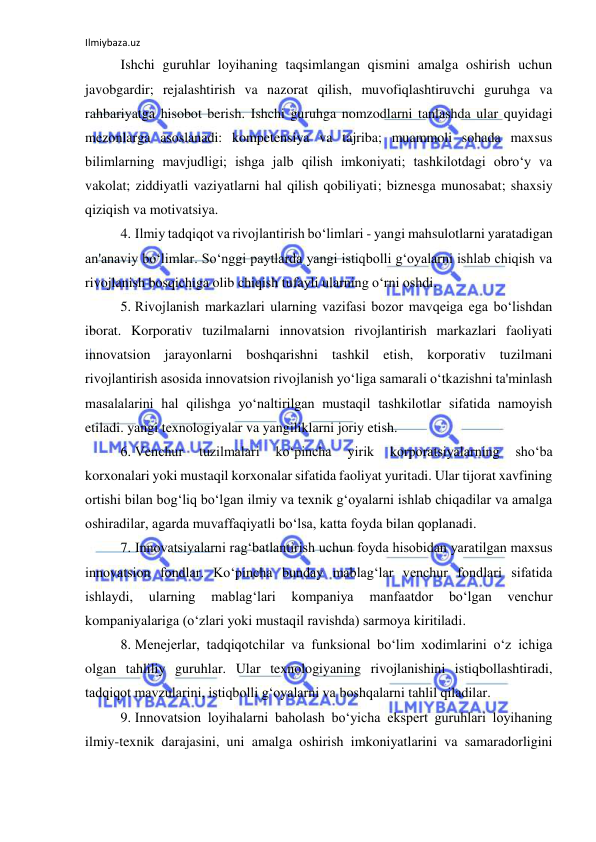 Ilmiybaza.uz 
 
Ishchi guruhlar loyihaning taqsimlangan qismini amalga oshirish uchun 
javobgardir; rejalashtirish va nazorat qilish, muvofiqlashtiruvchi guruhga va 
rahbariyatga hisobot berish. Ishchi guruhga nomzodlarni tanlashda ular quyidagi 
mezonlarga asoslanadi: kompetensiya va tajriba; muammoli sohada maxsus 
bilimlarning mavjudligi; ishga jalb qilish imkoniyati; tashkilotdagi obro‘y va 
vakolat; ziddiyatli vaziyatlarni hal qilish qobiliyati; biznesga munosabat; shaxsiy 
qiziqish va motivatsiya. 
4. Ilmiy tadqiqot va rivojlantirish bo‘limlari - yangi mahsulotlarni yaratadigan 
an'anaviy bo‘limlar. So‘nggi paytlarda yangi istiqbolli g‘oyalarni ishlab chiqish va 
rivojlanish bosqichiga olib chiqish tufayli ularning o‘rni oshdi. 
5. Rivojlanish markazlari ularning vazifasi bozor mavqeiga ega bo‘lishdan 
iborat. Korporativ tuzilmalarni innovatsion rivojlantirish markazlari faoliyati 
innovatsion jarayonlarni boshqarishni tashkil etish, korporativ tuzilmani 
rivojlantirish asosida innovatsion rivojlanish yo‘liga samarali o‘tkazishni ta'minlash 
masalalarini hal qilishga yo‘naltirilgan mustaqil tashkilotlar sifatida namoyish 
etiladi. yangi texnologiyalar va yangiliklarni joriy etish. 
6. Venchur 
tuzilmalari 
ko‘pincha 
yirik 
korporatsiyalarning 
sho‘ba 
korxonalari yoki mustaqil korxonalar sifatida faoliyat yuritadi. Ular tijorat xavfining 
ortishi bilan bog‘liq bo‘lgan ilmiy va texnik g‘oyalarni ishlab chiqadilar va amalga 
oshiradilar, agarda muvaffaqiyatli bo‘lsa, katta foyda bilan qoplanadi. 
 
7. Innovatsiyalarni rag‘batlantirish uchun foyda hisobidan yaratilgan maxsus 
innovatsion fondlar. Ko‘pincha bunday mablag‘lar venchur fondlari sifatida 
ishlaydi, 
ularning 
mablag‘lari 
kompaniya 
manfaatdor 
bo‘lgan 
venchur 
kompaniyalariga (o‘zlari yoki mustaqil ravishda) sarmoya kiritiladi. 
8. Menejerlar, tadqiqotchilar va funksional bo‘lim xodimlarini o‘z ichiga 
olgan tahliliy guruhlar. Ular texnologiyaning rivojlanishini istiqbollashtiradi, 
tadqiqot mavzularini, istiqbolli g‘oyalarni va boshqalarni tahlil qiladilar. 
9. Innovatsion loyihalarni baholash bo‘yicha ekspert guruhlari loyihaning 
ilmiy-texnik darajasini, uni amalga oshirish imkoniyatlarini va samaradorligini 
