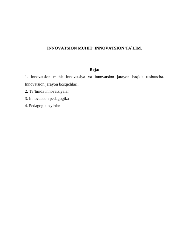 INNOVATSION MUHIT, INNOVATSION TA`LIM.
Reja:
1.  Innovatsion  muhit  Innovatsiya  va  innovatsion  jarayon  haqida  tushuncha.
Innovatsion jarayon bosqichlari.
2. Ta’limda innovatsiyalar
3. Innovatsion pedagogika
4. Pedagogik o'yinlar
