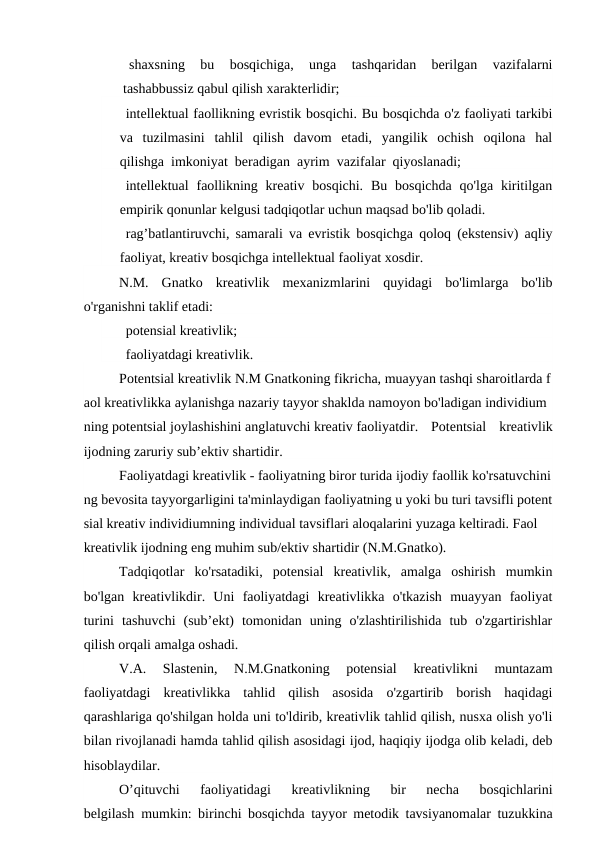    shaxsning  bu  bosqichiga,  unga  tashqaridan  berilgan  vazifalarni
tashabbussiz qabul qilish xarakterlidir;
   intellektual faollikning evristik bosqichi. Bu bosqichda o'z faoliyati tarkibi
va  tuzilmasini  tahlil  qilish  davom  etadi,  yangilik  ochish  oqilona  hal
qilishga  imkoniyat  beradigan  ayrim  vazifalar  qiyoslanadi;
   intellektual  faollikning  kreativ bosqichi.  Bu  bosqichda  qo'lga kiritilgan
empirik qonunlar kelgusi tadqiqotlar uchun maqsad bo'lib qoladi.
   rag’batlantiruvchi, samarali va evristik bosqichga qoloq (ekstensiv) aqliy
faoliyat, kreativ bosqichga intellektual faoliyat xosdir.
N.M.  Gnatko  kreativlik  mexanizmlarini  quyidagi  bo'limlarga  bo'lib
o'rganishni taklif etadi:
   potensial kreativlik;
   faoliyatdagi kreativlik.
Potentsial kreativlik N.M Gnatkoning fikricha, muayyan tashqi sharoitlarda f
aol kreativlikka aylanishga nazariy tayyor shaklda namoyon bo'ladigan individium
ning potentsial joylashishini anglatuvchi kreativ faoliyatdir.  Potentsial  kreativlik
ijodning zaruriy sub’ektiv shartidir.
Faoliyatdagi kreativlik - faoliyatning biror turida ijodiy faollik ko'rsatuvchini
ng bevosita tayyorgarligini ta'minlaydigan faoliyatning u yoki bu turi tavsifli potent
sial kreativ individiumning individual tavsiflari aloqalarini yuzaga keltiradi. Faol
kreativlik ijodning eng muhim sub/ektiv shartidir (N.M.Gnatko).
Tadqiqotlar  ko'rsatadiki,  potensial  kreativlik,  amalga  oshirish  mumkin
bo'lgan  kreativlikdir.  Uni  faoliyatdagi  kreativlikka  o'tkazish  muayyan  faoliyat
turini  tashuvchi  (sub’ekt)  tomonidan  uning  o'zlashtirilishida  tub  o'zgartirishlar
qilish orqali amalga oshadi.
V.A.  Slastenin,  N.M.Gnatkoning  potensial  kreativlikni  muntazam
faoliyatdagi  kreativlikka  tahlid  qilish  asosida  o'zgartirib  borish  haqidagi
qarashlariga qo'shilgan holda uni to'ldirib, kreativlik tahlid qilish, nusxa olish yo'li
bilan rivojlanadi hamda tahlid qilish asosidagi ijod, haqiqiy ijodga olib keladi, deb
hisoblaydilar.
O’qituvchi  faoliyatidagi  kreativlikning  bir  necha  bosqichlarini
belgilash  mumkin: birinchi bosqichda tayyor metodik tavsiyanomalar tuzukkina
