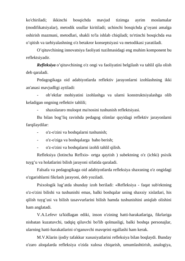 ko'chiriladi;  ikkinchi  bosqichda  mavjud  tizimga  ayrim  moslamalar
(modifikatsiyalar), metodik usullar kiritiladi; uchinchi bosqichda g’oyani amalga
oshirish mazmuni, metodlari, shakli to'la ishlab chiqiladi; to'rtinchi bosqichda esa
o’qitish va tarbiyalashning o'z betakror konseptsiyasi va metodikasi yaratiladi.
O’qituvchining innovatsiya faoliyati tuzilmasidagi eng muhim komponent bu
reflektsiyadir.
Refleksiya o’qituvchining o'z ongi va faoliyatini belgilash va tahlil qila olish
deb qaraladi.
Pedagogikaga  oid  adabiyotlarda  reflektiv  jarayonlarni  izohlashning  ikki
an'anasi mavjudligi aytiladi:
-
   ob’ektlar  mohiyatini  izohlashga  va  ularni  konstruktsiyalashga  olib
keladigan ongning reflektiv tahlili;
-
   shaxslararo muloqot ma'nosini tushunish reflektsiyasi. 
Bu bilan bog’liq ravishda pedagog olimlar quyidagi reflektiv jarayonlarni
farqilaydilar:
-
   o'z-o'zini va boshqalarni tushunish;
-
   o'z-o'ziga va boshqalarga  baho berish;
-
   o'z-o'zini va boshqalarni izohli tahlil qilish.
Refleksiya (lotincha Reflxio- ortga qaytish ) subektning o'z (ichki) psixik
tuyg’u va holatlarini bilish jarayoni sifatida qaraladi.
Falsafa va pedagogikaga oid adabiyotlarda refleksiya shaxsning o'z ongidagi
o'zgarishlarni fikrlash jarayoni, deb yoziladi.
Psixologik lug’atda shunday izoh beriladi: «Refleksiya - faqat sub'ektning
o'z-o'zini bilishi va tushunishi emas, balki boshqalar uning shaxsiy xislatlari, his
qilish tuyg’usi va bilish tasavvurlarini bilish hamda tushunishini aniqlab olishini
ham anglatadi.
V.A.Lefevr ta'kidlagan ediki, inson o'zining hatti-harakatlariga, fikrlariga
nisbatan kuzatuvchi, tadqiq qiluvchi bo'lib qolmasligi, balki boshqa personajlar,
ularning hatti-harakatlarini o'rganuvchi mavqeini egallashi ham kerak.
M.V.Klarin ijodiy tafakkur xususiyatlarini refleksiya bilan boqlaydi. Bunday
o'zaro aloqalarda refleksiya o'zida xulosa chiqarish, umumlashtirish, analogiya,
