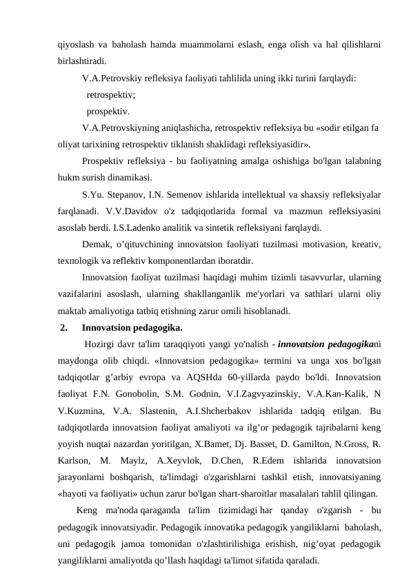 qiyoslash va  baholash hamda muammolarni eslash, enga olish va hal qilishlarni
birlashtiradi.
V.A.Petrovskiy refleksiya faoliyati tahlilida uning ikki turini farqlaydi:
   retrospektiv;
   prospektiv.
V.A.Petrovskiyning aniqlashicha, retrospektiv refleksiya bu «sodir etilgan fa
oliyat tarixining retrospektiv tiklanish shaklidagi refleksiyasidir».
Prospektiv refleksiya - bu faoliyatning amalga oshishiga bo'lgan talabning
hukm surish dinamikasi.
S.Yu. Stepanov, I.N. Semenov ishlarida intellektual va shaxsiy refleksiyalar
farqlanadi.  V.V.Davidov  o'z  tadqiqotlarida  formal  va  mazmun  refleksiyasini
asoslab berdi. I.S.Ladenko analitik va sintetik refleksiyani farqlaydi.
Demak, o’qituvchining innovatsion faoliyati tuzilmasi motivasion, kreativ,
texnologik va reflektiv komponentlardan iboratdir.
Innovatsion faoliyat tuzilmasi haqidagi muhim tizimli tasavvurlar, ularning
vazifalarini  asoslash,  ularning shakllanganlik me'yorlari va sathlari  ularni  oliy
maktab amaliyotiga tatbiq etishning zarur omili hisoblanadi.
 2.      Innovatsion pedagogika.
 Hozirgi davr ta'lim taraqqiyoti yangi yo'nalish - innovatsion pedagogikani
maydonga olib chiqdi. «Innovatsion pedagogika» termini va unga xos bo'lgan
tadqiqotlar  g’arbiy  evropa  va  AQSHda  60-yillarda  paydo  bo'ldi.  Innovatsion
faoliyat  F.N.  Gonobolin,  S.M.  Godnin,  V.I.Zagvyazinskiy,  V.A.Kan-Kalik,  N
V.Kuzmina,  V.A.  Slastenin,  A.I.Shcherbakov  ishlarida  tadqiq  etilgan.  Bu
tadqiqotlarda innovatsion faoliyat amaliyoti va ilg’or pedagogik tajribalarni keng
yoyish nuqtai nazardan yoritilgan, X.Bamet, Dj. Basset, D. Gamilton, N.Gross, R.
Karlson,  M.  Maylz,  A.Xeyvlok,  D.Chen,  R.Edem  ishlarida  innovatsion
jarayonlarni  boshqarish,  ta'limdagi  o'zgarishlarni  tashkil  etish,  innovatsiyaning
«hayoti va faoliyati» uchun zarur bo'lgan shart-sharoitlar masalalari tahlil qilingan.
Keng  ma'noda qaraganda  ta'lim  tizimidagi har  qanday  o'zgarish  -  bu
pedagogik innovatsiyadir. Pedagogik innovatika pedagogik yangiliklarni  baholash,
uni  pedagogik  jamoa  tomonidan  o'zlashtirilishiga  erishish,  nig’oyat  pedagogik
yangiliklarni amaliyotda qo’llash haqidagi ta'limot sifatida qaraladi.   
