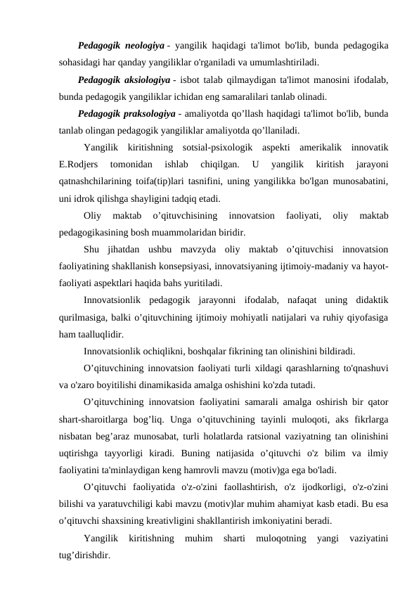 Pedagogik neologiya - yangilik haqidagi ta'limot bo'lib, bunda pedagogika
sohasidagi har qanday yangiliklar o'rganiladi va umumlashtiriladi.
Pedagogik aksiologiya - isbot talab qilmaydigan ta'limot manosini ifodalab,
bunda pedagogik yangiliklar ichidan eng samaralilari tanlab olinadi.
Pedagogik praksologiya - amaliyotda qo’llash haqidagi ta'limot bo'lib, bunda
tanlab olingan pedagogik yangiliklar amaliyotda qo’llaniladi.
Yangilik  kiritishning  sotsial-psixologik  aspekti  amerikalik  innovatik
E.Rodjers  tomonidan  ishlab  chiqilgan.  U  yangilik  kiritish  jarayoni
qatnashchilarining toifa(tip)lari tasnifini, uning yangilikka bo'lgan munosabatini,
uni idrok qilishga shayligini tadqiq etadi.
Oliy  maktab  o’qituvchisining  innovatsion  faoliyati,  oliy  maktab
pedagogikasining bosh muammolaridan biridir.
Shu  jihatdan  ushbu  mavzyda  oliy  maktab  o’qituvchisi  innovatsion
faoliyatining shakllanish konsepsiyasi, innovatsiyaning ijtimoiy-madaniy va hayot-
faoliyati aspektlari haqida bahs yuritiladi.
Innovatsionlik  pedagogik  jarayonni  ifodalab,  nafaqat  uning  didaktik
qurilmasiga, balki o’qituvchining ijtimoiy mohiyatli natijalari va ruhiy qiyofasiga
ham taalluqlidir.
Innovatsionlik ochiqlikni, boshqalar fikrining tan olinishini bildiradi.
O’qituvchining innovatsion faoliyati turli xildagi qarashlarning to'qnashuvi
va o'zaro boyitilishi dinamikasida amalga oshishini ko'zda tutadi.
O’qituvchining innovatsion faoliyatini samarali amalga oshirish bir qator
shart-sharoitlarga  bog’liq.  Unga  o’qituvchining  tayinli  muloqoti,  aks  fikrlarga
nisbatan beg’araz munosabat, turli holatlarda ratsional vaziyatning tan olinishini
uqtirishga  tayyorligi  kiradi.  Buning  natijasida  o’qituvchi  o'z  bilim  va  ilmiy
faoliyatini ta'minlaydigan keng hamrovli mavzu (motiv)ga ega bo'ladi.
O’qituvchi  faoliyatida  o'z-o'zini  faollashtirish,  o'z  ijodkorligi,  o'z-o'zini
bilishi va yaratuvchiligi kabi mavzu (motiv)lar muhim ahamiyat kasb etadi. Bu esa
o’qituvchi shaxsining kreativligini shakllantirish imkoniyatini beradi.
Yangilik  kiritishning  muhim  sharti  muloqotning  yangi  vaziyatini
tug’dirishdir.
