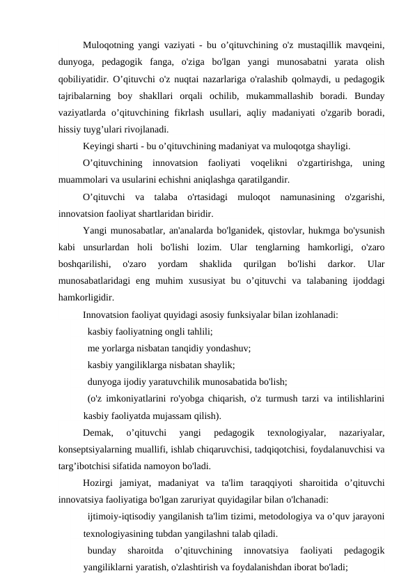 Muloqotning yangi vaziyati - bu o’qituvchining o'z mustaqillik mavqeini,
dunyoga,  pedagogik  fanga,  o'ziga  bo'lgan  yangi  munosabatni  yarata  olish
qobiliyatidir. O’qituvchi o'z nuqtai nazarlariga o'ralashib qolmaydi, u pedagogik
tajribalarning  boy  shakllari  orqali  ochilib,  mukammallashib  boradi.  Bunday
vaziyatlarda  o’qituvchining  fikrlash  usullari,  aqliy  madaniyati  o'zgarib  boradi,
hissiy tuyg’ulari rivojlanadi.
Keyingi sharti - bu o’qituvchining madaniyat va muloqotga shayligi.
O’qituvchining  innovatsion  faoliyati  voqelikni  o'zgartirishga,  uning
muammolari va usularini echishni aniqlashga qaratilgandir.
O’qituvchi  va  talaba  o'rtasidagi  muloqot  namunasining  o'zgarishi,
innovatsion faoliyat shartlaridan biridir.
Yangi munosabatlar, an'analarda bo'lganidek, qistovlar, hukmga bo'ysunish
kabi  unsurlardan  holi  bo'lishi  lozim.  Ular  tenglarning  hamkorligi,  o'zaro
boshqarilishi,  o'zaro  yordam  shaklida  qurilgan  bo'lishi  darkor.  Ular
munosabatlaridagi  eng  muhim  xususiyat  bu  o’qituvchi  va  talabaning  ijoddagi
hamkorligidir.
Innovatsion faoliyat quyidagi asosiy funksiyalar bilan izohlanadi:
   kasbiy faoliyatning ongli tahlili;
   me yorlarga nisbatan tanqidiy yondashuv;
   kasbiy yangiliklarga nisbatan shaylik;
   dunyoga ijodiy yaratuvchilik munosabatida bo'lish;
   (o'z imkoniyatlarini ro'yobga chiqarish, o'z turmush tarzi va intilishlarini
kasbiy faoliyatda mujassam qilish).
Demak,  o’qituvchi  yangi  pedagogik  texnologiyalar,  nazariyalar,
konseptsiyalarning muallifi, ishlab chiqaruvchisi, tadqiqotchisi, foydalanuvchisi va
targ’ibotchisi sifatida namoyon bo'ladi.
Hozirgi  jamiyat,  madaniyat  va  ta'lim  taraqqiyoti  sharoitida  o’qituvchi
innovatsiya faoliyatiga bo'lgan zaruriyat quyidagilar bilan o'lchanadi:
   ijtimoiy-iqtisodiy yangilanish ta'lim tizimi, metodologiya va o’quv jarayoni
texnologiyasining tubdan yangilashni talab qiladi.
   bunday  sharoitda  o’qituvchining  innovatsiya  faoliyati  pedagogik
yangiliklarni yaratish, o'zlashtirish va foydalanishdan iborat bo'ladi;
