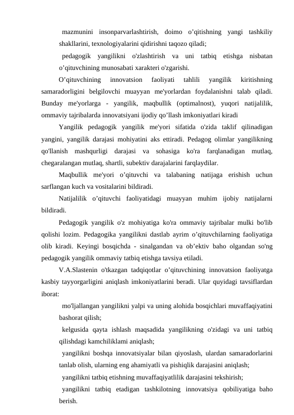    mazmunini  insonparvarlashtirish,  doimo  o’qitishning  yangi  tashkiliy
shakllarini, texnologiyalarini qidirishni taqozo qiladi;
   pedagogik  yangilikni  o'zlashtirish  va  uni  tatbiq  etishga  nisbatan
o’qituvchining munosabati xarakteri o'zgarishi.
O’qituvchining  innovatsion  faoliyati  tahlili  yangilik  kiritishning
samaradorligini  belgilovchi  muayyan  me'yorlardan  foydalanishni  talab  qiladi.
Bunday  me'yorlarga  -  yangilik,  maqbullik  (optimalnost),  yuqori  natijalilik,
ommaviy tajribalarda innovatsiyani ijodiy qo’llash imkoniyatlari kiradi
Yangilik  pedagogik  yangilik  me'yori  sifatida  o'zida  taklif  qilinadigan
yangini, yangilik darajasi mohiyatini aks ettiradi. Pedagog olimlar yangilikning
qo'llanish  mashqurligi  darajasi  va  sohasiga  ko'ra  farqlanadigan  mutlaq,
chegaralangan mutlaq, shartli, subektiv darajalarini farqlaydilar.
Maqbullik  me'yori  o’qituvchi  va  talabaning  natijaga  erishish  uchun
sarflangan kuch va vositalarini bildiradi.
Natijalilik  o’qituvchi  faoliyatidagi  muayyan  muhim  ijobiy  natijalarni
bildiradi.
Pedagogik yangilik o'z mohiyatiga ko'ra ommaviy tajribalar mulki bo'lib
qolishi lozim. Pedagogika yangilikni dastlab ayrim o’qituvchilarning faoliyatiga
olib kiradi. Keyingi bosqichda - sinalgandan va ob’ektiv  baho olgandan so'ng
pedagogik yangilik ommaviy tatbiq etishga tavsiya etiladi.
V.A.Slastenin o'tkazgan tadqiqotlar o’qituvchining innovatsion faoliyatga
kasbiy tayyorgarligini aniqlash imkoniyatlarini beradi. Ular quyidagi tavsiflardan
iborat:
   mo'ljallangan yangilikni yalpi va uning alohida bosqichlari muvaffaqiyatini
bashorat qilish;
   kelgusida  qayta  ishlash  maqsadida  yangilikning  o'zidagi  va  uni  tatbiq
qilishdagi kamchiliklami aniqlash;
   yangilikni boshqa innovatsiyalar bilan qiyoslash, ulardan samaradorlarini
tanlab olish, ularning eng ahamiyatli va pishiqlik darajasini aniqlash;
   yangilikni tatbiq etishning muvaffaqiyatlilik darajasini tekshirish;
   yangilikni  tatbiq  etadigan  tashkilotning  innovatsiya  qobiliyatiga  baho
berish.
