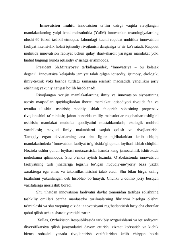  Innovatsion muhit, innovatsion ta`lim  ozirgi  vaqtda  rivojlangan
mamlakatlarning yalpi ichki mahsulotida (YaIM) innovatsion texnologiyalarning
ulushi 60 foizni tashkil etmoqda. Jahondagi kuchli raqobat muhitida innovatsion
faoliyat intensivlik holati iqtisodiy rivojlanish darajasiga ta’sir ko‘rsatadi. Raqobat
muhitida innovatsion faoliyat uchun qulay shart-sharoit yaratgan mamlakat yoki
hudud bugungi kunda iqtisodiy o‘sishga erishmoqda.
Prezident  Sh.Mirziyoyev  ta’kidlaganidek,  "Innovatsiya  –  bu  kelajak
degani". Innovatsiya kelajakda jamiyat talab qilgan iqtisodiy, ijtimoiy, ekologik,
ilmiy-texnik yoki boshqa turdagi samaraga erishish maqsadida yangilikni joriy
etishning yakuniy natijasi bo‘lib hisoblanadi.
Rivojlangan  xorijiy  mamlakatlarning  ilmiy  va  innovatsion  siyosatining
asosiy maqsadlari quyidagilardan iborat: mamlakat iqtisodiyoti rivojida fan va
texnika  ulushini  oshirish;  moddiy  ishlab  chiqarish  sohasining  progressiv
rivojlanishini ta’minlash; jahon bozorida milliy mahsulotlar raqobatbardoshligini
oshirish;  mamlakat  mudofaa  qobiliyatini  mustahkamlash;  ekologik  muhitni
yaxshilash;  mavjud  ilmiy  maktablarni  saqlab  qolish  va  rivojlantirish.
Taraqqiy  etgan  davlatlarning  ana  shu  ilg‘or  tajribalaridan  kelib  chiqib,
mamlakatimizda "Innovatsion faoliyat to‘g‘risida"gi qonun loyihasi ishlab chiqildi.
Hozirda ushbu qonun loyihasi mutaxassislar hamda keng jamoatchilik ishtirokida
muhokama qilinmoqda. Shu o‘rinda aytish lozimki, O‘zbekistonda innovatsion
faoliyatning  turli  jihatlariga  tegishli  bo‘lgan  huquqiy-me’yoriy  baza  yaxlit
xarakterga ega emas va takomillashtirishni talab etadi. Shu bilan birga, uning
tuzilishini yakunlangan deb hisoblab bo‘lmaydi. Chunki u doimo joriy bosqich
vazifalariga moslashib boradi.
Shu jihatdan innovatsion faoliyatni davlat tomonidan tartibga solishning
tashkiliy  omillari  barcha  manfaatdor  tuzilmalarning  fikrlarini  hisobga  olishni
ta’minlashi va shu vaqtning o‘zida innovatsiyani rag‘batlantirish bo‘yicha choralar
qabul qilish uchun sharoit yaratishi zarur.
 Xullas, O‘zbekiston Respublikasida tarkibiy o‘zgarishlarni va iqtisodiyotni
diversifikatsiya qilish jarayonlarini davom ettirish, xizmat ko‘rsatish va kichik
biznes  sohasini  yanada  rivojlantirish  vazifalaridan  kelib  chiqqan  holda
