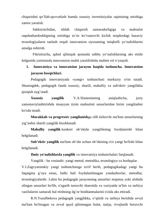 chiqarishni qo‘llab-quvvatlash hamda xususiy investitsiyalar oqimining ortishiga
zamin yaratish.
Sakkizinchidan,  ishlab  chiqarish  samaradorligiga  va  mahsulot
raqobatbardoshligining  ortishiga  ta’sir  ko‘rsatuvchi  kichik  miqdordagi  bazaviy
texnologiyalarni tanlash orqali innovatsion siyosatning istiqbolli yo‘nalishlarini
amalga oshirish.
Fikrimizcha, qabul qilinajak qonunda ushbu yo‘nalishlarning aks etishi
kelgusida yurtimizda innovatsion muhit yaratilishida muhim rol o‘ynaydi.
1.     Innovatsiya va innovatsion jarayon haqida tushuncha. Innovatsion
jarayon bosqichlari. 
Pedagogik  innovatsiyada  «yangi»  tushunchasi  markaziy  o'rin  tutadi.
Shuningdek, pedagogik fanda xususiy, shartli, mahalliy va sub'ektiv yangilikka
qiziqish uyg’otadi.
Xususiy
 
yangilik  
V.A.Slasteninning
 
aniqlashicha,
 
joriy
zamonaviylashtirishda muayyan tizim mahsuloti unsurlaridan birini yangilashni
ko'zda tutadi.
Murakkab va progressiv yangilanishga olib keluvchi ma'lum unsurlarning
yig’indisi shartli yangilik hisoblanadi.
Mahalliy  yangilik konkret  ob’ektda  yangilikning  foydalanishi  bilan
belgilanadi.
Sub’ektiv yangilik ma'lum ob’ekt uchun ob’ektning o'zi yangi bo'lishi bilan
belgilanadi.
Ilmiy yo'nalishlarda yangilik va innovatsiya tushunchalari farqlanadi.
Yangilik - bu vositadir: yangi metod, metodika, texnologiya va boshqalar.
V.I.Zagvyazinskiy  yangi  tushunchasiga  ta'rif  berib,  pedagogikadagi  yangi  bu
faqatgina  g’oya  emas,  balki  hali  foydalanilmagan  yondashuvlar,  metodlar,
texnologiyalardir. Lekin bu pedagogik jarayonning unsurlari majmua yoki alohida
olingan unsurlari bo'lib, o'zgarib turuvchi sharoitda va vaziyatda ta'lim va tarbiya
vazifalarini samarali hal etishning ilg’or boshlanmalarini o'zida aks ettiradi.
R.N.Yusufbekova pedagogik yangjlikka, o’qitish va tarbiya berishda avval
ma'lum bo'lmagan va avval qayd qilinmagan holat, natija, rivojlanib boruvchi
