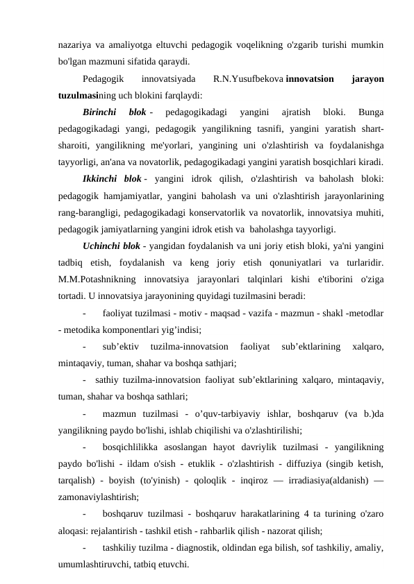 nazariya va amaliyotga eltuvchi pedagogik voqelikning o'zgarib turishi mumkin
bo'lgan mazmuni sifatida qaraydi.
Pedagogik  innovatsiyada  R.N.Yusufbekova innovatsion  jarayon
tuzulmasining uch blokini farqlaydi:
Birinchi  blok -  pedagogikadagi  yangini  ajratish  bloki.  Bunga
pedagogikadagi  yangi,  pedagogik  yangilikning  tasnifi,  yangini  yaratish  shart-
sharoiti,  yangilikning  me'yorlari,  yangining  uni  o'zlashtirish  va  foydalanishga
tayyorligi, an'ana va novatorlik, pedagogikadagi yangini yaratish bosqichlari kiradi.
Ikkinchi  blok -  yangini  idrok  qilish,  o'zlashtirish  va  baholash  bloki:
pedagogik hamjamiyatlar, yangini  baholash va uni o'zlashtirish jarayonlarining
rang-barangligi, pedagogikadagi konservatorlik va novatorlik, innovatsiya muhiti,
pedagogik jamiyatlarning yangini idrok etish va  baholashga tayyorligi.
Uchinchi blok - yangidan foydalanish va uni joriy etish bloki, ya'ni yangini
tadbiq  etish,  foydalanish  va  keng  joriy  etish  qonuniyatlari  va  turlaridir.
M.M.Potashnikning  innovatsiya  jarayonlari  talqinlari  kishi  e'tiborini  o'ziga
tortadi. U innovatsiya jarayonining quyidagi tuzilmasini beradi:
-
   faoliyat tuzilmasi - motiv - maqsad - vazifa - mazmun - shakl -metodlar
- metodika komponentlari yig’indisi;
-
   sub’ektiv  tuzilma-innovatsion  faoliyat  sub’ektlarining  xalqaro,
mintaqaviy, tuman, shahar va boshqa sathjari;
-
sathiy tuzilma-innovatsion faoliyat sub’ektlarining xalqaro, mintaqaviy,
tuman, shahar va boshqa sathlari;
-
   mazmun  tuzilmasi  -  o’quv-tarbiyaviy  ishlar,  boshqaruv  (va  b.)da
yangilikning paydo bo'lishi, ishlab chiqilishi va o'zlashtirilishi;
-
   bosqichlilikka  asoslangan  hayot  davriylik  tuzilmasi  -  yangilikning
paydo bo'lishi - ildam o'sish - etuklik - o'zlashtirish - diffuziya (singib ketish,
tarqalish)  -  boyish  (to'yinish)  -  qoloqlik  -  inqiroz  — irradiasiya(aldanish)  —
zamonaviylashtirish;
-
   boshqaruv tuzilmasi - boshqaruv harakatlarining 4 ta turining o'zaro
aloqasi: rejalantirish - tashkil etish - rahbarlik qilish - nazorat qilish;
-
   tashkiliy tuzilma - diagnostik, oldindan ega bilish, sof tashkiliy, amaliy,
umumlashtiruvchi, tatbiq etuvchi.
