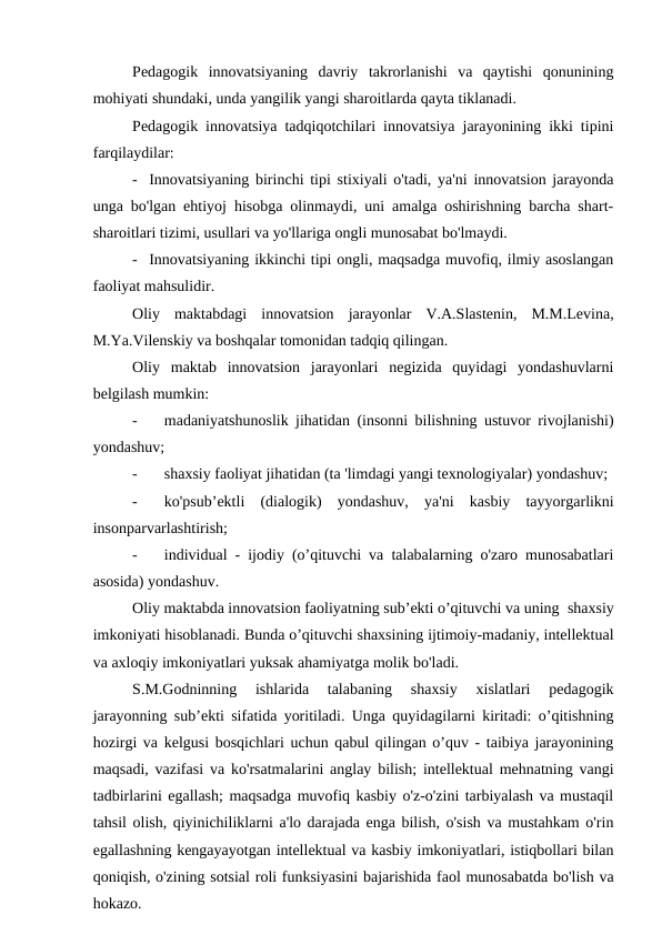 Pedagogik  innovatsiyaning  davriy  takrorlanishi  va  qaytishi  qonunining
mohiyati shundaki, unda yangilik yangi sharoitlarda qayta tiklanadi.
Pedagogik innovatsiya tadqiqotchilari innovatsiya jarayonining ikki tipini
farqilaydilar:
-   Innovatsiyaning birinchi tipi stixiyali o'tadi, ya'ni innovatsion jarayonda
unga bo'lgan ehtiyoj hisobga olinmaydi, uni amalga oshirishning barcha shart-
sharoitlari tizimi, usullari va yo'llariga ongli munosabat bo'lmaydi.
-   Innovatsiyaning ikkinchi tipi ongli, maqsadga muvofiq, ilmiy asoslangan
faoliyat mahsulidir.
Oliy  maktabdagi  innovatsion  jarayonlar  V.A.Slastenin,  M.M.Levina,
M.Ya.Vilenskiy va boshqalar tomonidan tadqiq qilingan.
Oliy  maktab  innovatsion  jarayonlari  negizida  quyidagi  yondashuvlarni
belgilash mumkin:
-
   madaniyatshunoslik jihatidan (insonni bilishning ustuvor rivojlanishi)
yondashuv;
-
   shaxsiy faoliyat jihatidan (ta 'limdagi yangi texnologiyalar) yondashuv;
-
   ko'psub’ektli  (dialogik)  yondashuv,  ya'ni  kasbiy  tayyorgarlikni
insonparvarlashtirish;
-
   individual - ijodiy (o’qituvchi va talabalarning o'zaro munosabatlari
asosida) yondashuv.
Oliy maktabda innovatsion faoliyatning sub’ekti o’qituvchi va uning  shaxsiy
imkoniyati hisoblanadi. Bunda o’qituvchi shaxsining ijtimoiy-madaniy, intellektual
va axloqiy imkoniyatlari yuksak ahamiyatga molik bo'ladi.
S.M.Godninning  ishlarida  talabaning  shaxsiy  xislatlari  pedagogik
jarayonning sub’ekti sifatida yoritiladi. Unga quyidagilarni kiritadi: o’qitishning
hozirgi va kelgusi bosqichlari uchun qabul qilingan o’quv - taibiya jarayonining
maqsadi, vazifasi va ko'rsatmalarini anglay bilish; intellektual mehnatning vangi
tadbirlarini egallash; maqsadga muvofiq kasbiy o'z-o'zini tarbiyalash va mustaqil
tahsil olish, qiyinichiliklarni a'lo darajada enga bilish, o'sish va mustahkam o'rin
egallashning kengayayotgan intellektual va kasbiy imkoniyatlari, istiqbollari bilan
qoniqish, o'zining sotsial roli funksiyasini bajarishida faol munosabatda bo'lish va
hokazo.
