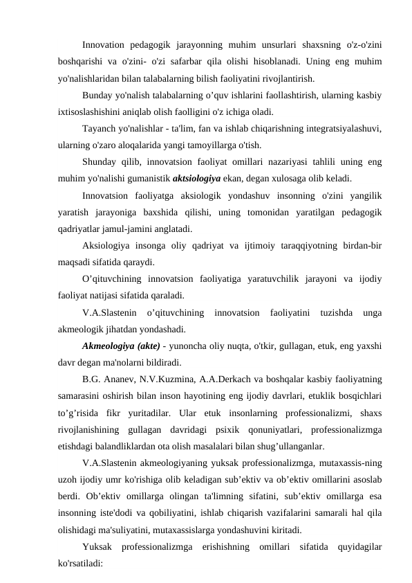 Innovation  pedagogik  jarayonning  muhim  unsurlari  shaxsning  o'z-o'zini
boshqarishi  va o'zini-  o'zi  safarbar  qila olishi  hisoblanadi. Uning eng muhim
yo'nalishlaridan bilan talabalarning bilish faoliyatini rivojlantirish.
Bunday yo'nalish talabalarning o’quv ishlarini faollashtirish, ularning kasbiy
ixtisoslashishini aniqlab olish faolligini o'z ichiga oladi.
Tayanch yo'nalishlar - ta'lim, fan va ishlab chiqarishning integratsiyalashuvi,
ularning o'zaro aloqalarida yangi tamoyillarga o'tish.
Shunday qilib, innovatsion  faoliyat  omillari  nazariyasi  tahlili  uning eng
muhim yo'nalishi gumanistik aktsiologiya ekan, degan xulosaga olib keladi.
Innovatsion  faoliyatga  aksiologik  yondashuv  insonning  o'zini  yangilik
yaratish  jarayoniga  baxshida  qilishi,  uning  tomonidan  yaratilgan  pedagogik
qadriyatlar jamul-jamini anglatadi.
Aksiologiya  insonga  oliy  qadriyat  va  ijtimoiy  taraqqiyotning  birdan-bir
maqsadi sifatida qaraydi.
O’qituvchining  innovatsion  faoliyatiga  yaratuvchilik  jarayoni  va  ijodiy
faoliyat natijasi sifatida qaraladi.
V.A.Slastenin  o’qituvchining  innovatsion  faoliyatini  tuzishda  unga
akmeologik jihatdan yondashadi.
Akmeologiya (akte) - yunoncha oliy nuqta, o'tkir, gullagan, etuk, eng yaxshi
davr degan ma'nolarni bildiradi.
B.G. Ananev, N.V.Kuzmina, A.A.Derkach va boshqalar kasbiy faoliyatning
samarasini oshirish bilan inson hayotining eng ijodiy davrlari, etuklik bosqichlari
to’g’risida  fikr  yuritadilar.  Ular  etuk  insonlarning  professionalizmi,  shaxs
rivojlanishining  gullagan  davridagi  psixik  qonuniyatlari,  professionalizmga
etishdagi balandliklardan ota olish masalalari bilan shug’ullanganlar.
V.A.Slastenin akmeologiyaning yuksak professionalizmga, mutaxassis-ning
uzoh ijodiy umr ko'rishiga olib keladigan sub’ektiv va ob’ektiv omillarini asoslab
berdi.  Ob’ektiv  omillarga  olingan  ta'limning  sifatini,  sub’ektiv  omillarga  esa
insonning iste'dodi va qobiliyatini, ishlab chiqarish vazifalarini samarali hal qila
olishidagi ma'suliyatini, mutaxassislarga yondashuvini kiritadi.
Yuksak  professionalizmga  erishishning  omillari  sifatida  quyidagilar
ko'rsatiladi:
