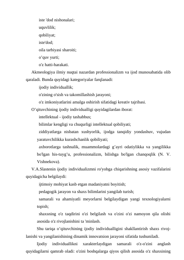   iste 'dod nishonalari;
   uquvlilik;
   qobiliyat;
   iste'dod;
   oila tarbiyasi sharoiti;
   o’quv yurti;
   o'z hatti-harakati.
Akmeologiya ilmiy nuqtai nazardan professionalizm va ijod munosabatida olib
qaraladi. Bunda quyidagi kategoriyalar farqlanadi:
   ijodiy individuallik;
   o'zining o'sish va takomillashish jarayoni;
   o'z imkoniyatlarini amalga oshirish sifatidagi kreativ tajribasi.
O’qituvchining ijodiy individualligi quyidagilardan iborat:
   intellektual - ijodiy tashabbus;
   bilimlar kengligi va chuqurligi intellektual qobiliyati;
   ziddiyatlarga  nisbatan  xushyorlik,  ijodga  tanqidiy  yondashuv,  vujudan
yaratuvchilikka kurashchanlik qobiliyati;
   axborotlarga tashnalik, muammolardagi g’ayri odatiylikka va yangilikka
bo'lgan  his-tuyg’u,  professionalizm,  bilishga  bo'lgan  chanqoqlik  (N.  V.
Vishnekova).
V.A.Slastenin ijodiy individualizmni ro'yobga chiqarishning asosiy vazifalarini
quyidagicha belgilaydi:
   ijtimoiy mohiyat kasb etgan madaniyatni boyitish;
   pedagogik jarayon va shaxs bilimlarini yangilab turish;
   samarali  va  ahamiyatli  meyorlarni  belgilaydigan yangi  texnologiyalarni
topish;
   shaxsning o'z taqdirini o'zi belgilash va o'zini o'zi namoyon qila olishi
asosida o'z rivojlanishini ta 'minlash.
Shu tariqa o’qituvchining ijodiy individualligini shakllantirish shaxs rivoj-
lanishi va yangilanishining dinamik innovatsion jarayoni sifatida tushuniladi.
Ijodiy  individuallikni  xarakterlaydigan  samarali  o'z-o'zini  anglash
quyidagilarni qamrab oladi: o'zini boshqalarga qiyos qilish asosida o'z shaxsining
