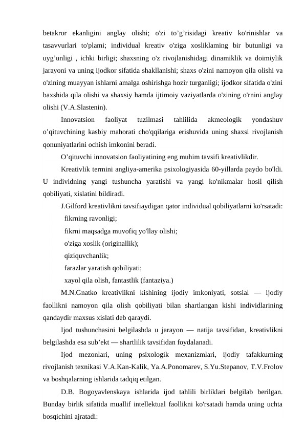 betakror  ekanligini  anglay  olishi;  o'zi  to’g’risidagi  kreativ  ko'rinishlar  va
tasavvurlari  to'plami;  individual  kreativ  o'ziga  xosliklaming  bir  butunligi  va
uyg’unligi , ichki birligi; shaxsning o'z rivojlanishidagi dinamiklik va doimiylik
jarayoni va uning ijodkor sifatida shakllanishi; shaxs o'zini namoyon qila olishi va
o'zining muayyan ishlarni amalga oshirishga hozir turganligi; ijodkor sifatida o'zini
baxshida qila olishi va shaxsiy hamda ijtimoiy vaziyatlarda o'zining o'rnini anglay
olishi (V.A.Slastenin).
Innovatsion  faoliyat  tuzilmasi  tahlilida  akmeologik  yondashuv
o’qituvchining kasbiy mahorati cho'qqilariga erishuvida uning shaxsi rivojlanish
qonuniyatlarini ochish imkonini beradi.
O’qituvchi innovatsion faoliyatining eng muhim tavsifi kreativlikdir.
Kreativlik termini angliya-amerika psixologiyasida 60-yillarda paydo bo'ldi.
U  individning  yangi  tushuncha  yaratishi  va  yangi  ko'nikmalar  hosil  qilish
qobiliyati, xislatini bildiradi.
J.Gilford kreativlikni tavsifiaydigan qator individual qobiliyatlarni ko'rsatadi:
   fikrning ravonligi;
   fikrni maqsadga muvofiq yo'llay olishi;
   o'ziga xoslik (originallik);
   qiziquvchanlik;
   farazlar yaratish qobiliyati;
   xayol qila olish, fantastlik (fantaziya.)
M.N.Gnatko  kreativlikni  kishining  ijodiy  imkoniyati,  sotsial  —  ijodiy
faollikni  namoyon  qila  olish  qobiliyati  bilan  shartlangan  kishi  individlarining
qandaydir maxsus xislati deb qaraydi.
Ijod tushunchasini belgilashda u jarayon — natija tavsifidan, kreativlikni
belgilashda esa sub’ekt — shartlilik tavsifidan foydalanadi.
Ijod  mezonlari,  uning  psixologik  mexanizmlari,  ijodiy  tafakkurning
rivojlanish texnikasi V.A.Kan-Kalik, Ya.A.Ponomarev, S.Yu.Stepanov, T.V.Frolov
va boshqalarning ishlarida tadqiq etilgan.
D.B.  Bogoyavlenskaya  ishlarida  ijod  tahlili  birliklari  belgilab  berilgan.
Bunday birlik sifatida muallif intellektual faollikni ko'rsatadi hamda uning uchta
bosqichini ajratadi:
