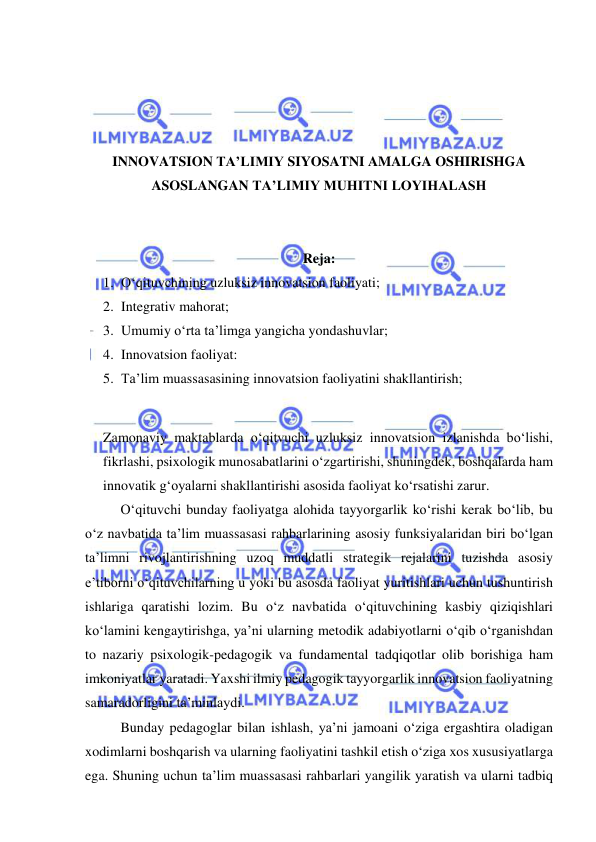  
 
 
 
 
 
INNOVATSION TA’LIMIY SIYOSATNI AMALGA OSHIRISHGA 
ASOSLANGAN TA’LIMIY MUHITNI LOYIHALASH 
 
 
Reja: 
1. O‘qituvchining uzluksiz innovatsion faoliyati; 
2. Integrativ mahorat; 
3. Umumiy o‘rta ta’limga yangicha yondashuvlar; 
4. Innovatsion faoliyat: 
5. Ta’lim muassasasining innovatsion faoliyatini shakllantirish; 
 
Zamonaviy maktablarda o‘qitvuchi uzluksiz innovatsion izlanishda bo‘lishi, 
fikrlashi, psixologik munosabatlarini o‘zgartirishi, shuningdek, boshqalarda ham 
innovatik g‘oyalarni shakllantirishi asosida faoliyat ko‘rsatishi zarur. 
 
O‘qituvchi bunday faoliyatga alohida tayyorgarlik ko‘rishi kerak bo‘lib, bu 
o‘z navbatida ta’lim muassasasi rahbarlarining asosiy funksiyalaridan biri bo‘lgan 
ta’limni rivojlantirishning uzoq muddatli strategik rejalarini tuzishda asosiy 
e’tiborni o‘qituvchilarning u yoki bu asosda faoliyat yuritishlari uchun tushuntirish 
ishlariga qaratishi lozim. Bu o‘z navbatida o‘qituvchining kasbiy qiziqishlari 
ko‘lamini kengaytirishga, ya’ni ularning metodik adabiyotlarni o‘qib o‘rganishdan 
to nazariy psixologik-pedagogik va fundamental tadqiqotlar olib borishiga ham 
imkoniyatlar yaratadi. Yaxshi ilmiy pedagogik tayyorgarlik innovatsion faoliyatning 
samaradorligini ta’minlaydi. 
 
Bunday pedagoglar bilan ishlash, ya’ni jamoani o‘ziga ergashtira oladigan 
xodimlarni boshqarish va ularning faoliyatini tashkil etish o‘ziga xos xususiyatlarga 
ega. Shuning uchun ta’lim muassasasi rahbarlari yangilik yaratish va ularni tadbiq 
