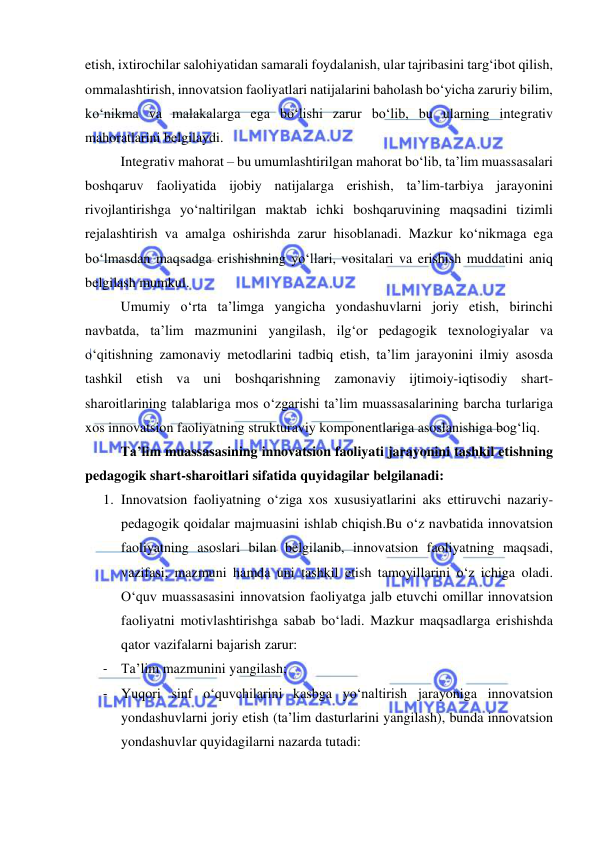  
 
etish, ixtirochilar salohiyatidan samarali foydalanish, ular tajribasini targ‘ibot qilish, 
ommalashtirish, innovatsion faoliyatlari natijalarini baholash bo‘yicha zaruriy bilim, 
ko‘nikma va malakalarga ega bo‘lishi zarur bo‘lib, bu ularning integrativ 
mahoratlarini belgilaydi. 
 
Integrativ mahorat – bu umumlashtirilgan mahorat bo‘lib, ta’lim muassasalari 
boshqaruv faoliyatida ijobiy natijalarga erishish, ta’lim-tarbiya jarayonini 
rivojlantirishga yo‘naltirilgan maktab ichki boshqaruvining maqsadini tizimli 
rejalashtirish va amalga oshirishda zarur hisoblanadi. Mazkur ko‘nikmaga ega 
bo‘lmasdan maqsadga erishishning yo‘llari, vositalari va erishish muddatini aniq 
belgilash mumkul. 
 
Umumiy o‘rta ta’limga yangicha yondashuvlarni joriy etish, birinchi 
navbatda, ta’lim mazmunini yangilash, ilg‘or pedagogik texnologiyalar va 
o‘qitishning zamonaviy metodlarini tadbiq etish, ta’lim jarayonini ilmiy asosda 
tashkil etish va uni boshqarishning zamonaviy ijtimoiy-iqtisodiy shart-
sharoitlarining talablariga mos o‘zgarishi ta’lim muassasalarining barcha turlariga 
xos innovatsion faoliyatning strukturaviy komponentlariga asoslanishiga bog‘liq. 
 
Ta’lim muassasasining innovatsion faoliyati jarayonini tashkil etishning 
pedagogik shart-sharoitlari sifatida quyidagilar belgilanadi: 
1. Innovatsion faoliyatning o‘ziga xos xususiyatlarini aks ettiruvchi nazariy-
pedagogik qoidalar majmuasini ishlab chiqish.Bu o‘z navbatida innovatsion 
faoliyatning asoslari bilan belgilanib, innovatsion faoliyatning maqsadi, 
vazifasi, mazmuni hamda uni tashkil etish tamoyillarini o‘z ichiga oladi. 
O‘quv muassasasini innovatsion faoliyatga jalb etuvchi omillar innovatsion 
faoliyatni motivlashtirishga sabab bo‘ladi. Mazkur maqsadlarga erishishda 
qator vazifalarni bajarish zarur: 
- Ta’lim mazmunini yangilash; 
- Yuqori sinf o‘quvchilarini kasbga yo‘naltirish jarayoniga innovatsion 
yondashuvlarni joriy etish (ta’lim dasturlarini yangilash), bunda innovatsion 
yondashuvlar quyidagilarni nazarda tutadi: 
