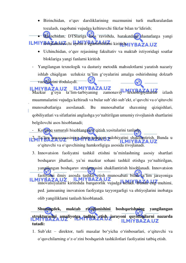  
 
 Birinchidan, o‘quv darsliklarining mazmunini turli mafkuralardan 
tozalash, raqobatni vujudga keltiruvchi fikrlar bilan to‘ldirish; 
 Ikkinchidan, DTSlariga mos ravishda, harakatdagi dasturlarga yangi 
rivojlantiriuvchi ayrim o‘zgartirishlarni kiritish; 
 Uchinchidan, o‘quv rejasining fakultativ va maktab ixtiyoridagi soatlar 
bloklariga yangi fanlarni kiritish 
- Yangilangan texnologik va dasturiy metodik mahsulotlarni yaratish nazariy 
ishlab chiqilgan  uzluksiz ta’lim g‘oyalarini amalga oshirishning dolzarb 
vazifalarini ifodalaydi. 
Mazkur 
g‘oya 
ta’lim-tarbiyaning 
zamonaviy 
texnologiyalarini 
izlash 
muammalarini vujudga keltiradi va bular sub’ekt-sub’ekt, o‘quvchi va o‘qituvchi 
munosabatlariga 
asoslanadi. 
Bu 
munosabatlar 
shaxsning 
qiziqishlari, 
qobiliyatlari va sifatlarini anglashga yo‘naltirilgan umumiy rivojlanish shartlarini 
belgilovchi asos hisoblanadi; 
- Ko‘proq samarali hisoblangan o‘qitish vositalarini tanlash; 
2. Ta’lim muassasasining ilmiy-tadqiqot salohiyatini shakllantirish. Bunda u 
o‘qituvchi va o‘quvchining hamkorligiga asosida rivojlanadi. 
3. Innovatsion faoliyatni tashkil etishni ta’minlashning asosiy shartlari 
boshqaruv jihatlari, ya’ni mazkur sohani tashkil etishga yo‘naltirilgan, 
yangilangan boshqaruv strukturasini shakllantirish hisoblanadi. Innovatsion 
faoliyatni ilmiy asosda tashkil etish munosabati bilan ta’lim jarayoniga 
innovatsiyalarni kiritishda barqarorlik vujudga keladi. Bunda eng muhimi, 
ped. jamoaning inovatsion faoliyatga tayyorgarligi va ehtiyojlarini inobatga 
olib yangiliklarni tanlash hisoblanadi. 
Shuningdek, 
maktab 
rivojlanishini 
boshqarishning 
yangilangan 
strukturasini amaliyotga tadbiq etish jarayoni quyidagilarni nazarda 
tutadi: 
1. Sub’ekt – direktor, turli masalar bo‘yicha o‘rinbosarlari, o‘qituvchi va 
o‘quvchilarning o‘z-o‘zini boshqarish tashkilotlari faoliyatini tatbiq etish. 
