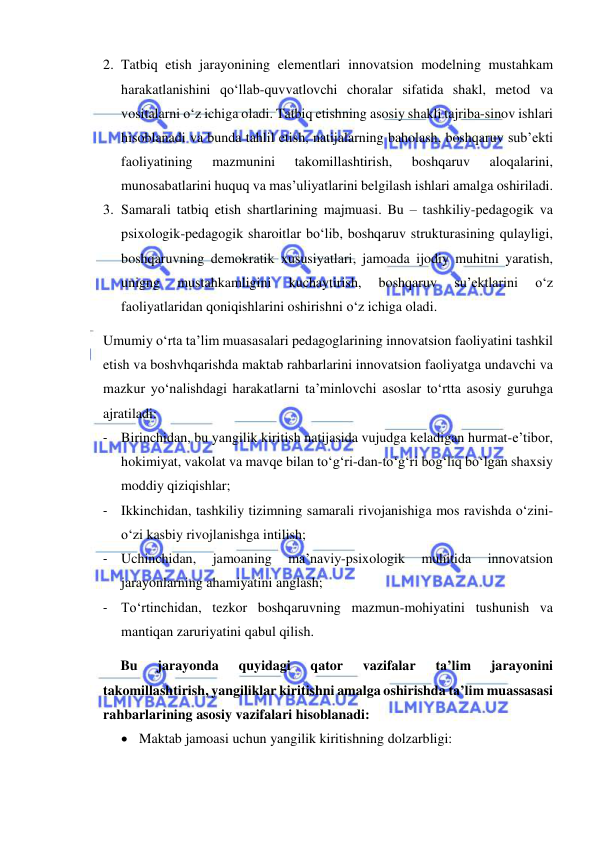  
 
2. Tatbiq etish jarayonining elementlari innovatsion modelning mustahkam 
harakatlanishini qo‘llab-quvvatlovchi choralar sifatida shakl, metod va 
vositalarni o‘z ichiga oladi. Tatbiq etishning asosiy shakli tajriba-sinov ishlari 
hisoblanadi va bunda tahlil etish, natijalarning baholash, boshqaruv sub’ekti 
faoliyatining 
mazmunini 
takomillashtirish, 
boshqaruv 
aloqalarini, 
munosabatlarini huquq va mas’uliyatlarini belgilash ishlari amalga oshiriladi. 
3. Samarali tatbiq etish shartlarining majmuasi. Bu – tashkiliy-pedagogik va 
psixologik-pedagogik sharoitlar bo‘lib, boshqaruv strukturasining qulayligi, 
boshqaruvning demokratik xususiyatlari, jamoada ijodiy muhitni yaratish, 
unigng 
mustahkamligini 
kuchaytirish, 
boshqaruv 
su’ektlarini 
o‘z 
faoliyatlaridan qoniqishlarini oshirishni o‘z ichiga oladi. 
Umumiy o‘rta ta’lim muasasalari pedagoglarining innovatsion faoliyatini tashkil 
etish va boshvhqarishda maktab rahbarlarini innovatsion faoliyatga undavchi va 
mazkur yo‘nalishdagi harakatlarni ta’minlovchi asoslar to‘rtta asosiy guruhga 
ajratiladi: 
- Birinchidan, bu yangilik kiritish natijasida vujudga keladigan hurmat-e’tibor, 
hokimiyat, vakolat va mavqe bilan to‘g‘ri-dan-to‘g‘ri bog‘liq bo‘lgan shaxsiy 
moddiy qiziqishlar; 
- Ikkinchidan, tashkiliy tizimning samarali rivojanishiga mos ravishda o‘zini-
o‘zi kasbiy rivojlanishga intilish; 
- Uchinchidan, 
jamoaning 
ma’naviy-psixologik 
muhitida 
innovatsion 
jarayonlarning ahamiyatini anglash; 
- To‘rtinchidan, tezkor boshqaruvning mazmun-mohiyatini tushunish va 
mantiqan zaruriyatini qabul qilish. 
Bu 
jarayonda 
quyidagi 
qator 
vazifalar 
ta’lim 
jarayonini 
takomillashtirish, yangiliklar kiritishni amalga oshirishda ta’lim muassasasi 
rahbarlarining asosiy vazifalari hisoblanadi: 
 Maktab jamoasi uchun yangilik kiritishning dolzarbligi: 
