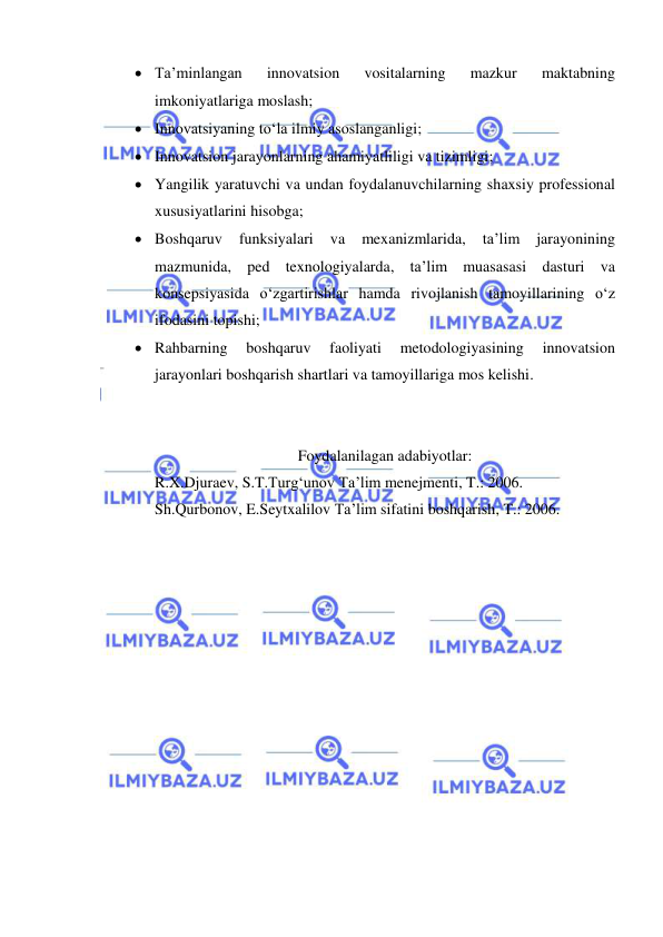  
 
 Ta’minlangan 
innovatsion 
vositalarning 
mazkur 
maktabning 
imkoniyatlariga moslash; 
 Innovatsiyaning to‘la ilmiy asoslanganligi; 
 Innovatsion jarayonlarning ahamiyatliligi va tizimligi; 
 Yangilik yaratuvchi va undan foydalanuvchilarning shaxsiy professional 
xususiyatlarini hisobga; 
 Boshqaruv 
funksiyalari 
va 
mexanizmlarida, 
ta’lim 
jarayonining 
mazmunida, ped texnologiyalarda, ta’lim muasasasi dasturi va 
konsepsiyasida o‘zgartirishlar hamda rivojlanish tamoyillarining o‘z 
ifodasini topishi; 
 Rahbarning 
boshqaruv 
faoliyati 
metodologiyasining 
innovatsion 
jarayonlari boshqarish shartlari va tamoyillariga mos kelishi. 
 
 
Foydalanilagan adabiyotlar: 
R.X.Djuraev, S.T.Turg‘unov Ta’lim menejmenti, T.: 2006. 
Sh.Qurbonov, E.Seytxalilov Ta’lim sifatini boshqarish, T.: 2006. 
 
 
