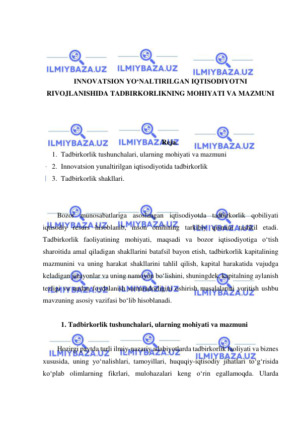  
 
 
 
 
 
INNOVATSION YO‘NALTIRILGAN IQTISODIYOTNI 
RIVOJLANISHIDA TADBIRKORLIKNING MOHIYATI VA MAZMUNI 
 
 
 
Reja. 
1. Tadbirkorlik tushunchalari, ularning mohiyati va mazmuni 
2. Innovatsion yunaltirilgan iqtisodiyotida tadbirkorlik 
3. Tadbirkorlik shakllari. 
 
 
Bozor munosabatlariga asoslangan iqtisodiyotda tadbirkorlik qobiliyati 
iqtisodiy resurs hisoblanib, inson omilining tarkibiy qismini tashkil etadi. 
Tadbirkorlik faoliyatining mohiyati, maqsadi va bozor iqtisodiyotiga o‘tish 
sharoitida amal qiladigan shakllarini batafsil bayon etish, tadbirkorlik kapitalining 
mazmunini va uning harakat shakllarini tahlil qilish, kapital harakatida vujudga 
keladigan jarayonlar va uning namoyon bo‘lishini, shuningdek, kapitalning aylanish 
tezligi va undan foydalanish samaradorligini oshirish masalalarini yoritish ushbu 
mavzuning asosiy vazifasi bo‘lib hisoblanadi. 
 
1. Tadbirkorlik tushunchalari, ularning mohiyati va mazmuni 
 
Hozirgi paytda turli ilmiy-nazariy adabiyotlarda tadbirkorlik faoliyati va biznes 
xususida, uning yo‘nalishlari, tamoyillari, huquqiy-iqtisodiy jihatlari to‘g‘risida 
ko‘plab olimlarning fikrlari, mulohazalari keng o‘rin egallamoqda. Ularda 
