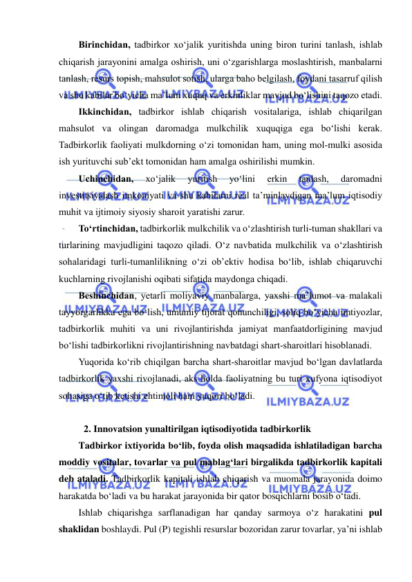  
 
Birinchidan, tadbirkor xo‘jalik yuritishda uning biron turini tanlash, ishlab 
chiqarish jarayonini amalga oshirish, uni o‘zgarishlarga moslashtirish, manbalarni 
tanlash, resurs topish, mahsulot sotish, ularga baho belgilash, foydani tasarruf qilish 
va shu kabilar bo‘yicha ma’lum xuquq va erkinliklar mavjud bo‘lishini taqozo etadi. 
Ikkinchidan, tadbirkor ishlab chiqarish vositalariga, ishlab chiqarilgan 
mahsulot va olingan daromadga mulkchilik xuquqiga ega bo‘lishi kerak. 
Tadbirkorlik faoliyati mulkdorning o‘zi tomonidan ham, uning mol-mulki asosida 
ish yurituvchi sub’ekt tomonidan ham amalga oshirilishi mumkin.  
Uchinchidan, 
xo‘jalik 
yuritish 
yo‘lini 
erkin 
tanlash, 
daromadni 
investitsiyalash imkoniyati va shu kabilarni real ta’minlaydigan ma’lum iqtisodiy 
muhit va ijtimoiy siyosiy sharoit yaratishi zarur. 
To‘rtinchidan, tadbirkorlik mulkchilik va o‘zlashtirish turli-tuman shakllari va 
turlarining mavjudligini taqozo qiladi. O‘z navbatida mulkchilik va o‘zlashtirish 
sohalaridagi turli-tumanlilikning o‘zi ob’ektiv hodisa bo‘lib, ishlab chiqaruvchi 
kuchlarning rivojlanishi oqibati sifatida maydonga chiqadi. 
Beshinchidan, yetarli moliyaviy manbalarga, yaxshi ma’lumot va malakali 
tayyorgarlikka ega bo‘lish, umumiy tijorat qonunchiligi, soliq bo‘yicha imtiyozlar, 
tadbirkorlik muhiti va uni rivojlantirishda jamiyat manfaatdorligining mavjud 
bo‘lishi tadbirkorlikni rivojlantirishning navbatdagi shart-sharoitlari hisoblanadi. 
Yuqorida ko‘rib chiqilgan barcha shart-sharoitlar mavjud bo‘lgan davlatlarda 
tadbirkorlik yaxshi rivojlanadi, aks holda faoliyatning bu turi xufyona iqtisodiyot 
sohasiga o‘tib ketishi ehtimoli ham yuqori bo‘ladi. 
 
2. Innovatsion yunaltirilgan iqtisodiyotida tadbirkorlik 
Tadbirkor ixtiyorida bo‘lib, foyda olish maqsadida ishlatiladigan barcha 
moddiy vositalar, tovarlar va pul mablag‘lari birgalikda tadbirkorlik kapitali 
deb ataladi. Tadbirkorlik kapitali ishlab chiqarish va muomala jarayonida doimo 
harakatda bo‘ladi va bu harakat jarayonida bir qator bosqichlarni bosib o‘tadi. 
Ishlab chiqarishga sarflanadigan har qanday sarmoya o‘z harakatini pul 
shaklidan boshlaydi. Pul (P) tegishli resurslar bozoridan zarur tovarlar, ya’ni ishlab 
