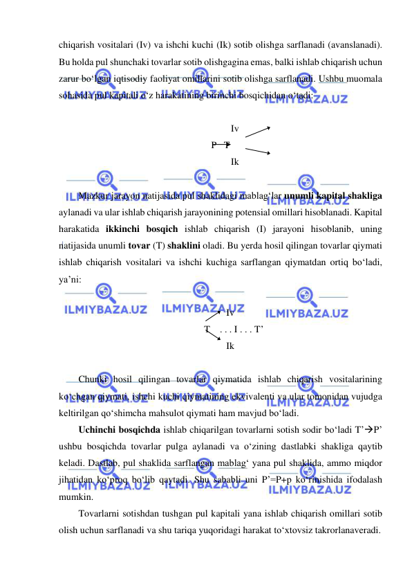  
 
chiqarish vositalari (Iv) va ishchi kuchi (Ik) sotib olishga sarflanadi (avanslanadi). 
Bu holda pul shunchaki tovarlar sotib olishgagina emas, balki ishlab chiqarish uchun 
zarur bo‘lgan iqtisodiy faoliyat omillarini sotib olishga sarflanadi. Ushbu muomala 
sohasida pul kapitali o‘z harakatining birinchi bosqichidan o‘tadi: 
 
            Iv 
P   T 
            Ik 
 
Mazkur jarayon natijasida pul shaklidagi mablag‘lar unumli kapital shakliga 
aylanadi va ular ishlab chiqarish jarayonining potensial omillari hisoblanadi. Kapital 
harakatida ikkinchi bosqich ishlab chiqarish (I) jarayoni hisoblanib, uning 
natijasida unumli tovar (T) shaklini oladi. Bu yerda hosil qilingan tovarlar qiymati 
ishlab chiqarish vositalari va ishchi kuchiga sarflangan qiymatdan ortiq bo‘ladi, 
ya’ni:  
 
Iv 
   T    . . . I . . . T’ 
Ik 
 
Chunki hosil qilingan tovarlar qiymatida ishlab chiqarish vositalarining 
ko‘chgan qiymati, ishchi kuchi qiymatining ekvivalenti va ular tomonidan vujudga 
keltirilgan qo‘shimcha mahsulot qiymati ham mavjud bo‘ladi. 
Uchinchi bosqichda ishlab chiqarilgan tovarlarni sotish sodir bo‘ladi T’P’ 
ushbu bosqichda tovarlar pulga aylanadi va o‘zining dastlabki shakliga qaytib 
keladi. Dastlab, pul shaklida sarflangan mablag‘ yana pul shaklida, ammo miqdor 
jihatidan ko‘proq bo‘lib qaytadi. Shu sababli uni P’=P+p ko‘rinishida ifodalash 
mumkin. 
Tovarlarni sotishdan tushgan pul kapitali yana ishlab chiqarish omillari sotib 
olish uchun sarflanadi va shu tariqa yuqoridagi harakat to‘xtovsiz takrorlanaveradi. 
