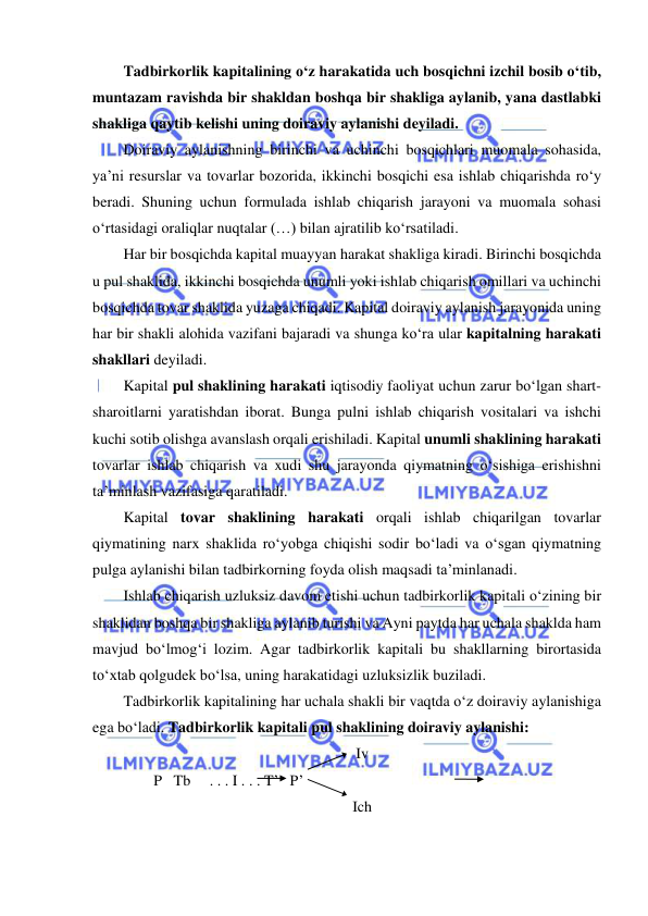  
 
Tadbirkorlik kapitalining o‘z harakatida uch bosqichni izchil bosib o‘tib, 
muntazam ravishda bir shakldan boshqa bir shakliga aylanib, yana dastlabki 
shakliga qaytib kelishi uning doiraviy aylanishi deyiladi. 
Doiraviy aylanishning birinchi va uchinchi bosqichlari muomala sohasida, 
ya’ni resurslar va tovarlar bozorida, ikkinchi bosqichi esa ishlab chiqarishda ro‘y 
beradi. Shuning uchun formulada ishlab chiqarish jarayoni va muomala sohasi 
o‘rtasidagi oraliqlar nuqtalar (…) bilan ajratilib ko‘rsatiladi. 
Har bir bosqichda kapital muayyan harakat shakliga kiradi. Birinchi bosqichda 
u pul shaklida, ikkinchi bosqichda unumli yoki ishlab chiqarish omillari va uchinchi 
bosqichda tovar shaklida yuzaga chiqadi. Kapital doiraviy aylanish jarayonida uning 
har bir shakli alohida vazifani bajaradi va shunga ko‘ra ular kapitalning harakati 
shakllari deyiladi. 
Kapital pul shaklining harakati iqtisodiy faoliyat uchun zarur bo‘lgan shart-
sharoitlarni yaratishdan iborat. Bunga pulni ishlab chiqarish vositalari va ishchi 
kuchi sotib olishga avanslash orqali erishiladi. Kapital unumli shaklining harakati 
tovarlar ishlab chiqarish va xudi shu jarayonda qiymatning o‘sishiga erishishni 
ta’minlash vazifasiga qaratiladi. 
Kapital tovar shaklining harakati orqali ishlab chiqarilgan tovarlar 
qiymatining narx shaklida ro‘yobga chiqishi sodir bo‘ladi va o‘sgan qiymatning 
pulga aylanishi bilan tadbirkorning foyda olish maqsadi ta’minlanadi. 
Ishlab chiqarish uzluksiz davom etishi uchun tadbirkorlik kapitali o‘zining bir 
shaklidan boshqa bir shakliga aylanib turishi va Ayni paytda har uchala shaklda ham 
mavjud bo‘lmog‘i lozim. Agar tadbirkorlik kapitali bu shakllarning birortasida 
to‘xtab qolgudek bo‘lsa, uning harakatidagi uzluksizlik buziladi. 
Tadbirkorlik kapitalining har uchala shakli bir vaqtda o‘z doiraviy aylanishiga 
ega bo‘ladi. Tadbirkorlik kapitali pul shaklining doiraviy aylanishi:  
Iv 
        P   Tb     . . . I . . . T’   P’ 
Ich 
 
