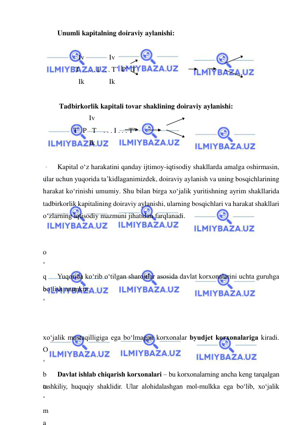  
 
Unumli kapitalning doiraviy aylanishi: 
 
            Iv              Iv 
          T    . . . I . . . T’  P’  T 
            Ik              Ik 
 
 Tadbirkorlik kapitali tovar shaklining doiraviy aylanishi: 
                  Iv 
         T   P   T    . . . I . . . T’ 
                  Ik 
 
Kapital o‘z harakatini qanday ijtimoy-iqtisodiy shakllarda amalga oshirmasin, 
ular uchun yuqorida ta’kidlaganimizdek, doiraviy aylanish va uning bosqichlarining 
harakat ko‘rinishi umumiy. Shu bilan birga xo‘jalik yuritishning ayrim shakllarida 
tadbirkorlik kapitalining doiraviy aylanishi, ularning bosqichlari va harakat shakllari 
o‘zlarning iqtisodiy mazmuni jihatidan farqlanadi. 
 
 
o
‘
q
o
‘
 
 
Yuqorida ko‘rib o‘tilgan sharoitlar asosida davlat korxonalarini uchta guruhga 
bo‘lish mumkin: 
 
 
 
xo‘jalik mustaqilligiga ega bo‘lmagan korxonalar byudjet korxonalariga kiradi. 
O
‘
b
o
‘
m
a
Davlat ishlab chiqarish korxonalari – bu korxonalarning ancha keng tarqalgan 
tashkiliy, huquqiy shaklidir. Ular alohidalashgan mol-mulkka ega bo‘lib, xo‘jalik 
