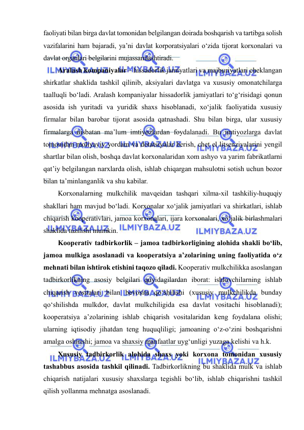  
 
faoliyati bilan birga davlat tomonidan belgilangan doirada boshqarish va tartibga solish 
vazifalarini ham bajaradi, ya’ni davlat korporatsiyalari o‘zida tijorat korxonalari va 
davlat organlari belgilarini mujassamlashtiradi. 
Aralash kompaniyalar – hissadorlik jamiyatlari va majburiyatlari cheklangan 
shirkatlar shaklida tashkil qilinib, aksiyalari davlatga va xususiy omonatchilarga 
taalluqli bo‘ladi. Aralash kompaniyalar hissadorlik jamiyatlari to‘g‘risidagi qonun 
asosida ish yuritadi va yuridik shaxs hisoblanadi, xo‘jalik faoliyatida xususiy 
firmalar bilan barobar tijorat asosida qatnashadi. Shu bilan birga, ular xususiy 
firmalarga nisbatan ma’lum imtiyozlardan foydalanadi. Bu imtiyozlarga davlat 
tomonidan moliyaviy yordam va dotatsiyalar berish, chet el litsenziyalarini yengil 
shartlar bilan olish, boshqa davlat korxonalaridan xom ashyo va yarim fabrikatlarni 
qat’iy belgilangan narxlarda olish, ishlab chiqargan mahsulotni sotish uchun bozor 
bilan ta’minlanganlik va shu kabilar. 
Korxonalarning mulkchilik mavqeidan tashqari xilma-xil tashkiliy-huquqiy 
shakllari ham mavjud bo‘ladi. Korxonalar xo‘jalik jamiyatlari va shirkatlari, ishlab 
chiqarish kooperativlari, jamoa korxonalari, ijara korxonalari, xo‘jalik birlashmalari 
shaklida tuzilishi mumkin. 
Kooperativ tadbirkorlik – jamoa tadbirkorligining alohida shakli bo‘lib, 
jamoa mulkiga asoslanadi va kooperatsiya a’zolarining uning faoliyatida o‘z 
mehnati bilan ishtirok etishini taqozo qiladi. Kooperativ mulkchilikka asoslangan 
tadbirkorlikning asosiy belgilari quyidagilardan iborat: ishlovchilarning ishlab 
chiqarish vositalari bilan bevosita qo‘shilishi (xususiy mulkchilikda bunday 
qo‘shilishda mulkdor, davlat mulkchiligida esa davlat vositachi hisoblanadi); 
kooperatsiya a’zolarining ishlab chiqarish vositalaridan keng foydalana olishi; 
ularning iqtisodiy jihatdan teng huquqliligi; jamoaning o‘z-o‘zini boshqarishni 
amalga oshirishi; jamoa va shaxsiy manfaatlar uyg‘unligi yuzaga kelishi va h.k. 
Xususiy tadbirkorlik alohida shaxs yoki korxona tomonidan xususiy 
tashabbus asosida tashkil qilinadi. Tadbirkorlikning bu shaklida mulk va ishlab 
chiqarish natijalari xususiy shaxslarga tegishli bo‘lib, ishlab chiqarishni tashkil 
qilish yollanma mehnatga asoslanadi. 
