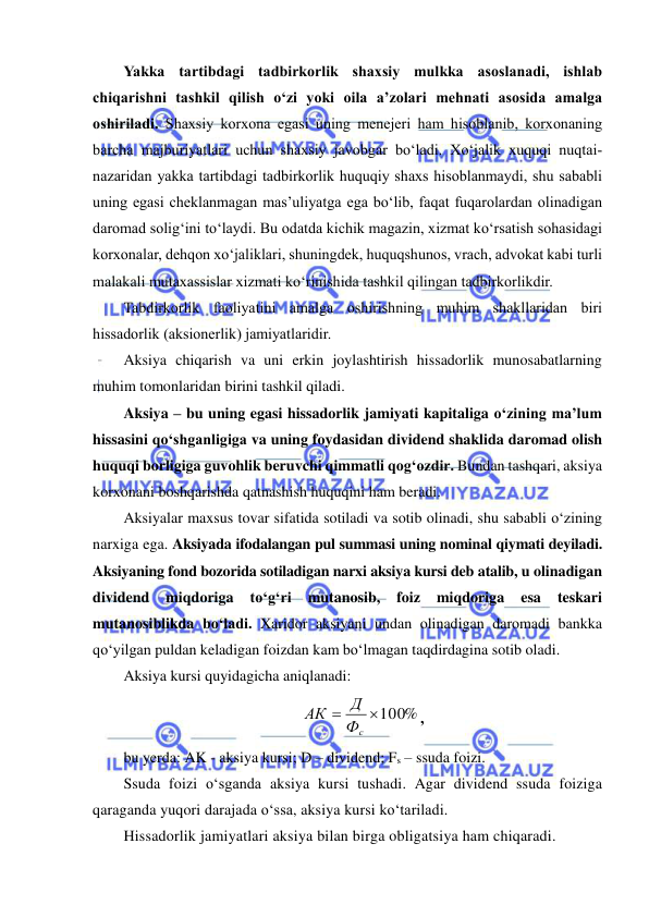  
 
Yakka tartibdagi tadbirkorlik shaxsiy mulkka asoslanadi, ishlab 
chiqarishni tashkil qilish o‘zi yoki oila a’zolari mehnati asosida amalga 
oshiriladi. Shaxsiy korxona egasi uning menejeri ham hisoblanib, korxonaning 
barcha majburiyatlari uchun shaxsiy javobgar bo‘ladi. Xo‘jalik xuquqi nuqtai-
nazaridan yakka tartibdagi tadbirkorlik huquqiy shaxs hisoblanmaydi, shu sababli 
uning egasi cheklanmagan mas’uliyatga ega bo‘lib, faqat fuqarolardan olinadigan 
daromad solig‘ini to‘laydi. Bu odatda kichik magazin, xizmat ko‘rsatish sohasidagi 
korxonalar, dehqon xo‘jaliklari, shuningdek, huquqshunos, vrach, advokat kabi turli 
malakali mutaxassislar xizmati ko‘rinishida tashkil qilingan tadbirkorlikdir. 
Tabdirkorlik faoliyatini amalga oshirishning muhim shakllaridan biri 
hissadorlik (aksionerlik) jamiyatlaridir. 
Aksiya chiqarish va uni erkin joylashtirish hissadorlik munosabatlarning 
muhim tomonlaridan birini tashkil qiladi. 
Aksiya – bu uning egasi hissadorlik jamiyati kapitaliga o‘zining ma’lum 
hissasini qo‘shganligiga va uning foydasidan dividend shaklida daromad olish 
huquqi borligiga guvohlik beruvchi qimmatli qog‘ozdir. Bundan tashqari, aksiya 
korxonani boshqarishda qatnashish huquqini ham beradi. 
Aksiyalar maxsus tovar sifatida sotiladi va sotib olinadi, shu sababli o‘zining 
narxiga ega. Aksiyada ifodalangan pul summasi uning nominal qiymati deyiladi. 
Aksiyaning fond bozorida sotiladigan narxi aksiya kursi deb atalib, u olinadigan 
dividend 
miqdoriga 
to‘g‘ri 
mutanosib, 
foiz 
miqdoriga 
esa 
teskari 
mutanosiblikda bo‘ladi. Xaridor aksiyani undan olinadigan daromadi bankka 
qo‘yilgan puldan keladigan foizdan kam bo‘lmagan taqdirdagina sotib oladi. 
Aksiya kursi quyidagicha aniqlanadi: 
100%

Фс
Д
АК
, 
bu yerda: AK - aksiya kursi; D – dividend; Fs – ssuda foizi. 
Ssuda foizi o‘sganda aksiya kursi tushadi. Agar dividend ssuda foiziga 
qaraganda yuqori darajada o‘ssa, aksiya kursi ko‘tariladi. 
Hissadorlik jamiyatlari aksiya bilan birga obligatsiya ham chiqaradi. 
