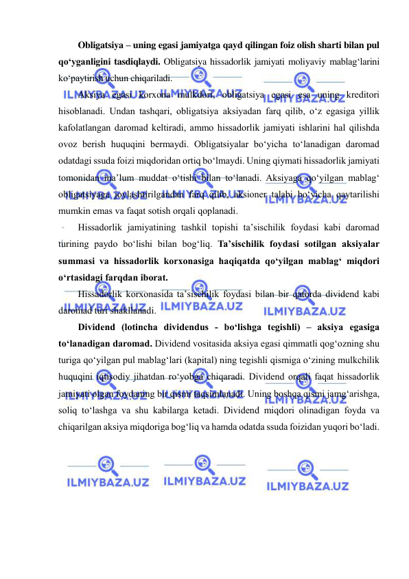  
 
Obligatsiya – uning egasi jamiyatga qayd qilingan foiz olish sharti bilan pul 
qo‘yganligini tasdiqlaydi. Obligatsiya hissadorlik jamiyati moliyaviy mablag‘larini 
ko‘paytirish uchun chiqariladi. 
Aksiya egasi korxona mulkdori, obligatsiya egasi esa uning kreditori 
hisoblanadi. Undan tashqari, obligatsiya aksiyadan farq qilib, o‘z egasiga yillik 
kafolatlangan daromad keltiradi, ammo hissadorlik jamiyati ishlarini hal qilishda 
ovoz berish huquqini bermaydi. Obligatsiyalar bo‘yicha to‘lanadigan daromad 
odatdagi ssuda foizi miqdoridan ortiq bo‘lmaydi. Uning qiymati hissadorlik jamiyati 
tomonidan ma’lum muddat o‘tishi bilan to‘lanadi. Aksiyaga qo‘yilgan mablag‘ 
obligatsiyaga joylashtirilgandan farq qilib, aksioner talabi bo‘yicha qaytarilishi 
mumkin emas va faqat sotish orqali qoplanadi. 
Hissadorlik jamiyatining tashkil topishi ta’sischilik foydasi kabi daromad 
turining paydo bo‘lishi bilan bog‘liq. Ta’sischilik foydasi sotilgan aksiyalar 
summasi va hissadorlik korxonasiga haqiqatda qo‘yilgan mablag‘ miqdori 
o‘rtasidagi farqdan iborat. 
Hissadorlik korxonasida ta’sischilik foydasi bilan bir qatorda dividend kabi 
daromad turi shakllanadi. 
Dividend (lotincha dividendus - bo‘lishga tegishli) – aksiya egasiga 
to‘lanadigan daromad. Dividend vositasida aksiya egasi qimmatli qog‘ozning shu 
turiga qo‘yilgan pul mablag‘lari (kapital) ning tegishli qismiga o‘zining mulkchilik 
huquqini iqtisodiy jihatdan ro‘yobga chiqaradi. Dividend orqali faqat hissadorlik 
jamiyati olgan foydaning bir qismi taqsimlanadi. Uning boshqa qismi jamg‘arishga, 
soliq to‘lashga va shu kabilarga ketadi. Dividend miqdori olinadigan foyda va 
chiqarilgan aksiya miqdoriga bog‘liq va hamda odatda ssuda foizidan yuqori bo‘ladi. 
 
