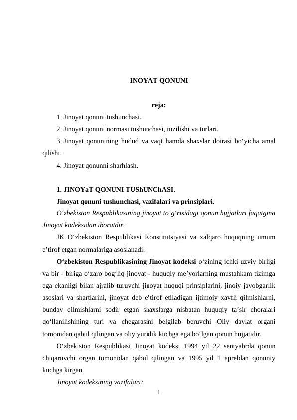 INOYAT QONUNI
reja:
1. Jinoyat qonuni tushunchasi.
2. Jinoyat qonuni normasi tushunchasi, tuzilishi va turlari.
3. Jinoyat qonunining hudud va vaqt hamda shaxslar doirasi bo‘yicha amal
qilishi.
4. Jinoyat qonunni sharhlash.
1. JINOYaT QONUNI TUShUNChASI.
Jinoyat qonuni tushunchasi, vazifalari va prinsiplari.
O‘zbekiston Respublikasining jinoyat to‘g‘risidagi qonun hujjatlari faqatgina
Jinoyat kodeksidan iboratdir.
JK O‘zbekiston Respublikasi Konstitutsiyasi va xalqaro huquqning umum
e’tirof etgan normalariga asoslanadi.
O‘zbekiston Respublikasining Jinoyat kodeksi o‘zining ichki uzviy birligi
va bir - biriga o‘zaro bog‘liq jinoyat - huquqiy me’yorlarning mustahkam tizimga
ega ekanligi bilan ajralib turuvchi jinoyat huquqi prinsiplarini, jinoiy javobgarlik
asoslari va shartlarini, jinoyat deb e’tirof etiladigan ijtimoiy xavfli qilmishlarni,
bunday  qilmishlarni  sodir  etgan  shaxslarga  nisbatan  huquqiy  ta’sir  choralari
qo‘llanilishining  turi  va  chegarasini  belgilab  beruvchi  Oliy  davlat  organi
tomonidan qabul qilingan va oliy yuridik kuchga ega bo‘lgan qonun hujjatidir.
O‘zbekiston  Respublikasi  Jinoyat  kodeksi  1994 yil  22 sentyabrda  qonun
chiqaruvchi organ tomonidan qabul qilingan va 1995 yil 1 apreldan qonuniy
kuchga kirgan.
Jinoyat kodeksining vazifalari:
1
