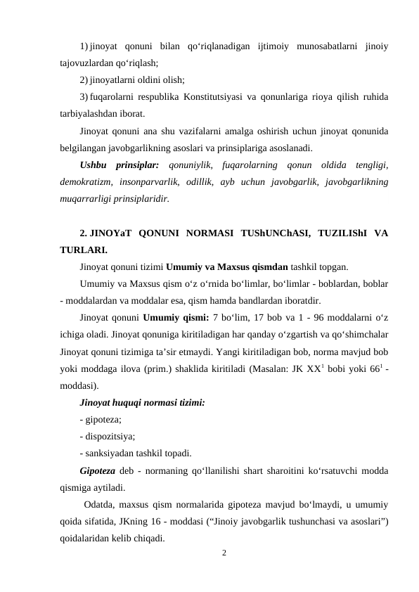 1) jinoyat  qonuni  bilan  qo‘riqlanadigan  ijtimoiy  munosabatlarni  jinoiy
tajovuzlardan qo‘riqlash;
2) jinoyatlarni oldini olish;
3) fuqarolarni respublika Konstitutsiyasi va qonunlariga rioya qilish ruhida
tarbiyalashdan iborat.
Jinoyat qonuni ana shu vazifalarni amalga oshirish uchun jinoyat qonunida
belgilangan javobgarlikning asoslari va prinsiplariga asoslanadi. 
Ushbu  prinsiplar:  qonuniylik,  fuqarolarning  qonun  oldida  tengligi,
demokratizm,  insonparvarlik,  odillik,  ayb  uchun  javobgarlik,  javobgarlikning
muqarrarligi prinsiplaridir.
2. JINOYaT  QONUNI  NORMASI  TUShUNChASI,  TUZILIShI  VA
TURLARI.
Jinoyat qonuni tizimi Umumiy va Maxsus qismdan tashkil topgan. 
Umumiy va Maxsus qism o‘z o‘rnida bo‘limlar, bo‘limlar - boblardan, boblar
- moddalardan va moddalar esa, qism hamda bandlardan iboratdir. 
Jinoyat qonuni Umumiy qismi: 7 bo‘lim, 17 bob va 1 - 96 moddalarni o‘z
ichiga oladi. Jinoyat qonuniga kiritiladigan har qanday o‘zgartish va qo‘shimchalar
Jinoyat qonuni tizimiga ta’sir etmaydi. Yangi kiritiladigan bob, norma mavjud bob
yoki moddaga ilova (prim.) shaklida kiritiladi (Masalan: JK XX1 bobi yoki 661  -
moddasi). 
Jinoyat huquqi normasi tizimi:
- gipoteza;
- dispozitsiya; 
- sanksiyadan tashkil topadi. 
Gipoteza deb - normaning qo‘llanilishi shart sharoitini ko‘rsatuvchi modda
qismiga aytiladi.
 Odatda, maxsus qism normalarida gipoteza mavjud bo‘lmaydi, u umumiy
qoida sifatida, JKning 16 - moddasi (“Jinoiy javobgarlik tushunchasi va asoslari”)
qoidalaridan kelib chiqadi.
2
