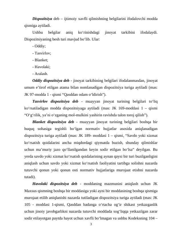 Dispozitsiya deb – ijtimoiy xavfli qilmishning belgilarini ifodalovchi modda
qismiga aytiladi. 
Ushbu  belgilar  aniq  ko‘rinishdagi  jinoyat  tarkibini  ifodalaydi.
Dispozitsiyaning besh turi mavjud bo‘lib. Ular:
- Oddiy;
- Tasvirlov;
- Blanket;
- Havolaki; 
- Aralash.
Oddiy dispozitsiya deb - jinoyat tarkibining belgilari ifodalanmasdan, jinoyat
umum e’tirof etilgan atama bilan nomlanadigan dispozitsiya turiga aytiladi (mas:
JK 97-modda 1 - qismi “Qasddan odam o‘ldirish”). 
Tasvirlov  dispozitsiya  deb -  muayyan  jinoyat  turining  belgilari  to‘liq
ko‘rsatiladigan modda dispozitsiyaga aytiladi (mas: JK 169-moddasi 1 – qismi
“O‘g‘rilik, ya’ni o‘zganing mol-mulkini yashirin ravishda talon toroj qilish”). 
Blanket dispozitsiya deb - muayyan jinoyat turining belgilari boshqa bir
huquq  sohasiga  tegishli  bo‘lgan  normativ  hujjatlar  asosida  aniqlanadigan
dispozitsiya turiga aytiladi (mas: JK 189- moddasi 1 – qismi, “Savdo yoki xizmat
ko‘rsatish  qoidalarini  ancha  miqdordagi  qiymatda  buzish,  shunday  qilmishlar
uchun ma’muriy jazo qo‘llanilgandan keyin sodir etilgan bo‘lsa” deyilgan. Bu
yerda savdo yoki xizmat ko‘rsatish qoidalarining aynan qaysi bir turi buzilganligini
aniqlash uchun savdo yoki xizmat ko‘rsatish faoliyatini tartibga solishni nazarda
tutuvchi qonun yoki qonun osti normativ hujjatlariga murojaat etishni nazarda
tutadi).
Havolaki  dispozitsiya  deb -  moddaning  mazmunini  aniqlash  uchun  JK
Maxsus qismning boshqa bir moddasiga yoki ayni bir moddasining boshqa qismiga
murojaat etilib aniqlanishi nazarda tutiladigan dispozitsiya turiga aytiladi (mas: JK
105 - moddasi  1-qismi, Qasddan badanga o‘rtacha og‘ir  shikast  yetkazganlik
uchun jinoiy javobgarlikni nazarda tutuvchi moddada sog‘liqqa yetkazilgan zarar
sodir etilayotgan paytda hayot uchun xavfli bo‘lmagan va ushbu Kodeksning 104 –
3
