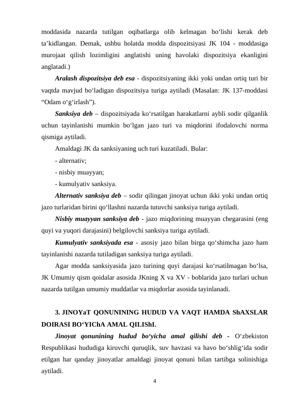 moddasida  nazarda  tutilgan  oqibatlarga  olib  kelmagan  bo‘lishi  kerak  deb
ta’kidlangan. Demak, ushbu holatda modda dispozitsiyasi JK 104 - moddasiga
murojaat  qilish  lozimligini  anglatishi  uning  havolaki  dispozitsiya  ekanligini
anglatadi.) 
Aralash dispozitsiya deb esa - dispozitsiyaning ikki yoki undan ortiq turi bir
vaqtda mavjud bo‘ladigan dispozitsiya turiga aytiladi (Masalan: JK 137-moddasi
“Odam o‘g‘irlash”).
Sanksiya deb – dispozitsiyada ko‘rsatilgan harakatlarni aybli sodir qilganlik
uchun tayinlanishi  mumkin bo‘lgan jazo turi va miqdorini ifodalovchi  norma
qismiga aytiladi. 
Amaldagi JK da sanksiyaning uch turi kuzatiladi. Bular:
- alternativ;
- nisbiy muayyan;
- kumulyativ sanksiya.
Alternativ sanksiya deb – sodir qilingan jinoyat uchun ikki yoki undan ortiq
jazo turlaridan birini qo‘llashni nazarda tutuvchi sanksiya turiga aytiladi. 
Nisbiy muayyan sanksiya deb - jazo miqdorining muayyan chegarasini (eng
quyi va yuqori darajasini) belgilovchi sanksiya turiga aytiladi. 
Kumulyativ sanksiyada esa  - asosiy jazo bilan birga qo‘shimcha jazo ham
tayinlanishi nazarda tutiladigan sanksiya turiga aytiladi.
Agar modda sanksiyasida jazo turining quyi darajasi ko‘rsatilmagan bo‘lsa,
JK Umumiy qism qoidalar asosida JKning X va XV - boblarida jazo turlari uchun
nazarda tutilgan umumiy muddatlar va miqdorlar asosida tayinlanadi.
3. JINOYaT QONUNINING HUDUD VA VAQT HAMDA ShAXSLAR
DOIRASI BO‘YIChA AMAL QILIShI.
Jinoyat  qonunining  hudud  bo‘yicha  amal  qilishi  deb  -  O‘zbekiston
Respublikasi hududiga kiruvchi quruqlik, suv havzasi va havo bo‘shlig‘ida sodir
etilgan har qanday jinoyatlar amaldagi jinoyat qonuni bilan tartibga solinishiga
aytiladi. 
4
