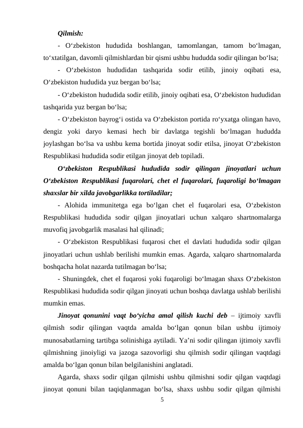 Qilmish:
-  O‘zbekiston  hududida  boshlangan,  tamomlangan,  tamom  bo‘lmagan,
to‘xtatilgan, davomli qilmishlardan bir qismi ushbu hududda sodir qilingan bo‘lsa;
-  O‘zbekiston  hududidan  tashqarida  sodir  etilib,  jinoiy  oqibati  esa,
O‘zbekiston hududida yuz bergan bo‘lsa;
- O‘zbekiston hududida sodir etilib, jinoiy oqibati esa, O‘zbekiston hududidan
tashqarida yuz bergan bo‘lsa;
- O‘zbekiston bayrog‘i ostida va O‘zbekiston portida ro‘yxatga olingan havo,
dengiz  yoki  daryo  kemasi  hech  bir  davlatga  tegishli  bo‘lmagan  hududda
joylashgan bo‘lsa va ushbu kema bortida jinoyat sodir etilsa, jinoyat O‘zbekiston
Respublikasi hududida sodir etilgan jinoyat deb topiladi.
O‘zbekiston  Respublikasi  hududida  sodir  qilingan  jinoyatlari  uchun
O‘zbekiston Respublikasi fuqarolari, chet el fuqarolari, fuqaroligi bo‘lmagan
shaxslar bir xilda javobgarlikka tortiladilar;
-  Alohida  immunitetga  ega  bo‘lgan  chet  el  fuqarolari  esa,  O‘zbekiston
Respublikasi  hududida  sodir  qilgan  jinoyatlari  uchun  xalqaro  shartnomalarga
muvofiq javobgarlik masalasi hal qilinadi;
- O‘zbekiston Respublikasi fuqarosi chet el davlati hududida sodir qilgan
jinoyatlari uchun ushlab berilishi mumkin emas. Agarda, xalqaro shartnomalarda
boshqacha holat nazarda tutilmagan bo‘lsa; 
- Shuningdek, chet el fuqarosi yoki fuqaroligi bo‘lmagan shaxs O‘zbekiston
Respublikasi hududida sodir qilgan jinoyati uchun boshqa davlatga ushlab berilishi
mumkin emas.
Jinoyat qonunini vaqt bo‘yicha amal qilish kuchi deb  – ijtimoiy xavfli
qilmish  sodir  qilingan  vaqtda  amalda  bo‘lgan  qonun  bilan  ushbu  ijtimoiy
munosabatlarning tartibga solinishiga aytiladi. Ya’ni sodir qilingan ijtimoiy xavfli
qilmishning jinoiyligi va jazoga sazovorligi shu qilmish sodir qilingan vaqtdagi
amalda bo‘lgan qonun bilan belgilanishini anglatadi.
Agarda, shaxs sodir qilgan qilmishi ushbu qilmishni sodir qilgan vaqtdagi
jinoyat qonuni bilan taqiqlanmagan bo‘lsa, shaxs ushbu sodir qilgan qilmishi
5
