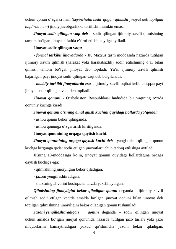uchun qonun o‘zgarsa ham (keyinchalik sodir qilgan qilmishi jinoyat deb topilgan
taqdirda ham) jinoiy javobgarlikka tortilishi mumkin emas.
Jinoyat sodir qilingan vaqt deb – sodir qilingan ijtimoiy xavfli qilmishning
tamom bo‘lgan jinoyat sifatida e’tirof etilish paytiga aytiladi.
Jinoyat sodir qilingan vaqt:
- formal tarkibli jinoyatlarda - JK Maxsus qism moddasida nazarda tutilgan
ijtimoiy xavfli qilmish (harakat yoki harakatsizlik) sodir etilishining o‘zi bilan
qilmish  tamom  bo‘lgan  jinoyat  deb  topiladi.  Ya’ni  ijtimoiy  xavfli  qilmish
bajarilgan payt jinoyat sodir qilingan vaqt deb belgilanadi;
- moddiy tarkibli jinoyatlarda esa – ijtimoiy xavfli oqibat kelib chiqqan payt
jinoyat sodir qilingan vaqt deb topiladi.
Jinoyat qonuni - O‘zbekiston Respublikasi hududida bir vaqtning o‘zida
qonuniy kuchga kiradi. 
Jinoyat qonuni o‘zining amal qilish kuchini quyidagi hollarda yo‘qotadi:
- ushbu qonun bekor qilinganda;
- ushbu qonunga o‘zgartirish kiritilganda.
Jinoyat qonunining orqaga qaytish kuchi.
Jinoyat qonunining orqaga qaytish kuchi deb - yangi qabul qilingan qonun
kuchga kirgunga qadar sodir etilgan jinoyatlar uchun tadbiq etilishiga aytiladi.
JKning 13-moddasiga ko‘ra, jinoyat qonuni quyidagi hollardagina orqaga
qaytish kuchiga ega:
- qilmishning jinoiyligini bekor qiladigan;
- jazoni yengillashtiradigan;
- shaxsning ahvolini boshqacha tarzda yaxshilaydigan.
Qilmishning jinoiyligini bekor qiladigan qonun deganda – ijtimoiy xavfli
qilmish sodir etilgan vaqtda amalda bo‘lgan jinoyat qonuni bilan jinoyat deb
topilgan qilmishning jinoiyligini bekor qiladigan qonun tushuniladi.
Jazoni yengillashtiradigan
qonun  deganda  –  sodir  qilingan  jinoyat
uchun amalda bo‘lgan jinoyat qonunida nazarda tutilgan jazo turlari yoki jazo
miqdorlarini  kamaytiradigan  yoxud  qo‘shimcha  jazoni  bekor  qiladigan,
6
