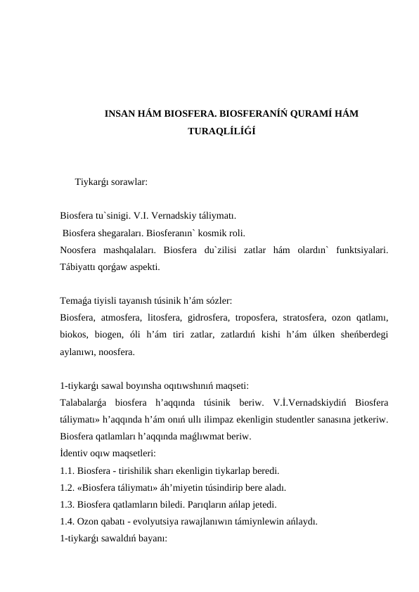 INSAN HÁM BIOSFERA. BIOSFERANÍŃ QURAMÍ HÁM
TURAQLÍLÍǴÍ
Tiykarǵı sorawlar:
Biosfera tu`sinigi. V.I. Vernadskiy táliymatı.
 Biosfera shegaraları. Biosferanın` kosmik roli. 
Noosfera  mashqalaları.  Biosfera  du`zilisi  zatlar  hám  olardın`  funktsiyalari.
Tábiyattı qorǵaw aspekti.
Temaǵa tiyisli tayanısh túsinik h’ám sózler:
Biosfera, atmosfera, litosfera, gidrosfera, troposfera, stratosfera, ozon qatlamı,
biokos,  biogen,  óli  h’ám  tiri  zatlar,  zatlardıń  kishi  h’ám  úlken  sheńberdegi
aylanıwı, noosfera.
1-tiykarǵı sawal boyınsha oqıtıwshınıń maqseti:
Talabalarǵa  biosfera  h’aqqında  túsinik  beriw.  V.İ.Vernadskiydiń  Biosfera
táliymatı» h’aqqında h’ám onıń ullı ilimpaz ekenligin studentler sanasına jetkeriw.
Biosfera qatlamları h’aqqında maǵlıwmat beriw.
İdentiv oqıw maqsetleri:
1.1. Biosfera - tirishilik sharı ekenligin tiykarlap beredi.
1.2. «Biosfera táliymatı» áh’miyetin túsindirip bere aladı.
1.3. Biosfera qatlamların biledi. Parıqların ańlap jetedi.
1.4. Ozon qabatı - evolyutsiya rawajlanıwın támiynlewin ańlaydı.
1-tiykarǵı sawaldıń bayanı:
