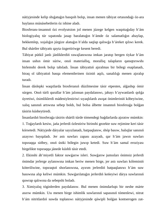 nátiyjesinde kelip shıǵatuǵın basqısh bolıp, insan menen tábiyat ortasındaǵı óz-ara
baylanıs múnásebetlerin óz ishine aladı.
Biosferanı-insannıń ózi evolyutsion jol menen júzege kelgen waqıttaǵıday h’ám
biologiyalıq  túr  sıpatında  jasap  baralatuǵın  h’ámde  óz  salamatlıǵın  abaylap,
bekkemlep, xojalıǵın júrgize alatuǵın h’alda saqlap qalıwǵa h’áreket qılıwı kerek.
Bul shártler tábiyattı qayta ózgertiriwge kesent beredi. 
Tábiyat pútkil janlı jánliklerdiń rawajlanıwına imkan jaratıp bergen tiykar h’ám
insan  ushın  ómir  súriw,  onıń  materiallıq,  morallıq  talapların  qanıqtırıwshı
birlemshi derek bolıp tabıladı. İnsan tábiyattıń ajıralmas bir bólegi esaplanadı,
biraq ol  tábiyattıń basqa  elementlerinen óziniń aqılı, sanalılıǵı menen ajıralıp
turadı.
İnsan dáslepki waqıtlarda biosferanıń dúzilmesine tásir etpesten, alǵashqı ómir
súrgen. Onıń túrli qurallar h’ám jalınnan paydalanıwı, jabayı h’aywanlardı qolǵa
úyretiwi, ósimliklerdi mádeniylestiriwi sıyaqlılardı awqat ónimleriniń kóbeyiwine,
xalıq sanınıń artıwına sebep boldı, bul bolsa álbette insannıń biosferaǵa bolǵan
tásirin kúsheytiredi.
İnsanlardıń biosferaǵa tásirin shártli túrde tómendegi baǵdarlarda ajıratıw múmkin:
1. Toǵaylardı kesiw, jańa jerlerdi ózlestiriw birinshi gezekte suw rejimine keri tásir
kórsetedi. Nátiyjede dáryalar sayızlanadı, batpaqlanıw, shóp basıw, balıqlar sanınıń
azayıwı  bayqaladı.  Jer  astı  suwları  zapası  azayadı,  qar  h’ám  jawın  suwları
topıraqqa sińbey, onıń ústki bólegin juwıp ketedi. Suw h’ám samal eroziyası
birgelikte topıraqqa jánede kúshli tásir etedi.
2. Ekinshi áh’miyetli faktor suwǵarıw isleri. Suwǵarıw jumısları ónimsiz jerlerdi
ónimdar jerlerge aylanıwına imkan beriw menen birge, jer astı suwları kóleminiń
kóteriliwine,  topıraqtıń  shorlanıwına,  ayırım  jerlerdiń  batpaqlanıwı  h’ám  suw
basıwına alıp keliwi múmkin. Suwǵarılatuǵın jerlerdiń keńeyiwi dárya suwlarınıń
quwrap qalıwına da sebepshi boladı.
3. Ximiyalıq tóginlerden paydalanıw. Bul menen ónimdarlıqtı bir neshe márte
asırıw múmkin. Usı menen birge ishimlik suwlarınıń sapasınıń tómenlewi, nitrat
h’ám nitritlardıń suwda toplanıwı nátiyjesinde qáwipli bolǵan kontserogen zat-
