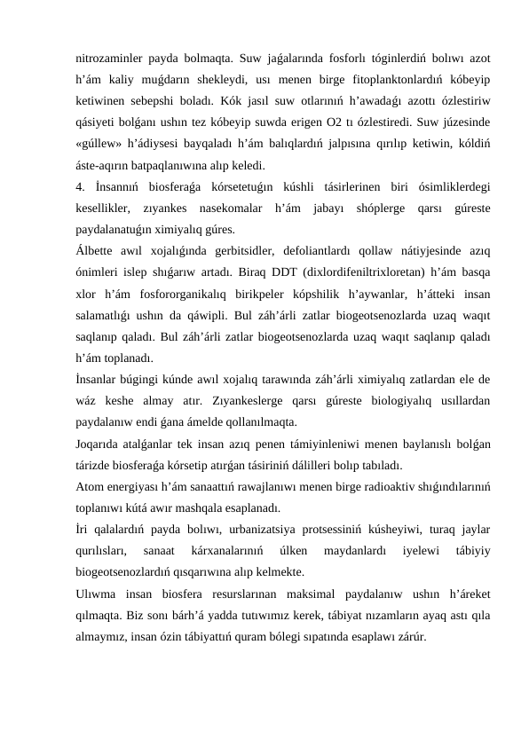 nitrozaminler payda bolmaqta. Suw jaǵalarında fosforlı tóginlerdiń bolıwı azot
h’ám  kaliy  muǵdarın  shekleydi,  usı  menen  birge  fitoplanktonlardıń  kóbeyip
ketiwinen sebepshi boladı. Kók jasıl suw otlarınıń h’awadaǵı azottı ózlestiriw
qásiyeti bolǵanı ushın tez kóbeyip suwda erigen O2 tı ózlestiredi. Suw júzesinde
«gúllew» h’ádiysesi bayqaladı h’ám balıqlardıń jalpısına qırılıp ketiwin, kóldiń
áste-aqırın batpaqlanıwına alıp keledi.
4.  İnsannıń  biosferaǵa  kórsetetuǵın  kúshli  tásirlerinen  biri  ósimliklerdegi
kesellikler,  zıyankes  nasekomalar  h’ám  jabayı  shóplerge  qarsı  gúreste
paydalanatuǵın ximiyalıq gúres.
Álbette  awıl  xojalıǵında  gerbitsidler,  defoliantlardı  qollaw  nátiyjesinde  azıq
ónimleri islep shıǵarıw artadı. Biraq DDT (dixlordifeniltrixloretan) h’ám basqa
xlor  h’ám  fosfororganikalıq  birikpeler  kópshilik  h’aywanlar,  h’átteki  insan
salamatlıǵı ushın da qáwipli. Bul záh’árli zatlar biogeotsenozlarda uzaq waqıt
saqlanıp qaladı. Bul záh’árli zatlar biogeotsenozlarda uzaq waqıt saqlanıp qaladı
h’ám toplanadı.
İnsanlar búgingi kúnde awıl xojalıq tarawında záh’árli ximiyalıq zatlardan ele de
wáz  keshe  almay  atır.  Zıyankeslerge  qarsı  gúreste  biologiyalıq  usıllardan
paydalanıw endi ǵana ámelde qollanılmaqta.
Joqarıda atalǵanlar tek insan azıq penen támiyinleniwi menen baylanıslı bolǵan
tárizde biosferaǵa kórsetip atırǵan tásiriniń dálilleri bolıp tabıladı.
Atom energiyası h’ám sanaattıń rawajlanıwı menen birge radioaktiv shıǵındılarınıń
toplanıwı kútá awır mashqala esaplanadı.
İri  qalalardıń payda  bolıwı, urbanizatsiya  protsessiniń  kúsheyiwi,  turaq  jaylar
qurılısları,  sanaat  kárxanalarınıń  úlken  maydanlardı  iyelewi  tábiyiy
biogeotsenozlardıń qısqarıwına alıp kelmekte.
Ulıwma  insan  biosfera  resurslarınan  maksimal  paydalanıw  ushın  h’áreket
qılmaqta. Biz sonı bárh’á yadda tutıwımız kerek, tábiyat nızamların ayaq astı qıla
almaymız, insan ózin tábiyattıń quram bólegi sıpatında esaplawı zárúr.
