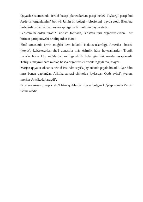 Quyash sistemasinda Jerdiń basqa planetalardan parqi nede? TiykarǵI parqi bul
Jerde tiri organizminiń boliwi. Jerniń bir bólegi – biosferani  payda etedi. Biosfera
bul- jerdiń suw hám atmosfera qabiǵiniń bir bólimin payda etedi.
Biosfera nelerden turadi? Birinshi formada, Biosfera turli organizmlerden,  bir
birinen pariqlaniwshi ortaliqlardan ibarat. 
Sho'l zonasinda jawin muǵdai kem boladi’. Kaktus o'simligi, Amerika  bo'risi
(koyot),  kaltakesaklar  sho'l  zonasina  más  ósimlik  hám  haywanlardur.  Tropik
zonalar  bolsa  kóp  miǵdarda jawi’ngershilik bolatuǵin issi  zonalar  esaplanadi.
Totiqus, maymil hám mińlap basqa organizmler tropik toǵaylarda jasaydi.
Marjan qoyalar okean suwiniń issi hám sayi’z jaylari’nda payda boladi’. Qar hám
muz benen qaplanǵan Arktika zonasi shimolda jaylasqan Qutb ayiwi', tyulen,
morjlar Arktikada jasaydi’.
Biosfera okean , tropik sho'l hám qutblardan ibarat bolǵan ko'plep zonalari’n o'z
ishine aladi’.  
