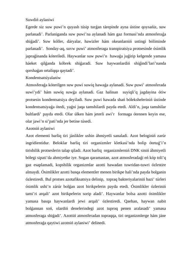 Suwdiń aylaniwi
Egerde siz suw puwi’n quyash túsip turǵan tárepinde ayna ústine qoysańiz, suw
parlanadi’. Parlaniganda suw puwi’na aylanadi hám gaz formasi’nda atmosferaǵa
shiǵadi’.  Suw  kóller,  dáryalar,  hawizler  hám  okeanlarniń  ustingi  bóliminde
parlanadi’.  Sonday-aq, suvw puwi’ atmosferaga transpiratsiya protsesinde ósimlik
japraǵinanda kóteriledi. Haywanlar suw puwi’n  hawaǵa juǵirip kelgende yamasa
háeket  qilǵanda  kóbrek  shiǵaradi.  Suw  haywanlardiń  shiǵindi’lari’nanda
qorshaǵan ortaliqqa qaytadi’. 
Kondentsatsiyalaniw
Atmosferaǵa kóterilgen suw puwi suwiq hawaǵa aylanadi. Suw puwi’ atmosferada
suwi’ydi’  hám  suwiq  suwǵa aylanadi. Gaz  halinan  suyiqli’q jagdayina ótiw
protsesin kondentsatsiya deyiladi. Suw puwi hawada shań bóleksheleriniń ústinde
kondentsatsiyaǵa ótedi, yaǵni juqa tamshilardi payda etedi. Aldi’n, juqa tamshilar
bultlardi’ payda etedi. Olar úlken hám jeterli awi’r  formaga ótennen keyin ese,
olar jawi’n si’pati’nda jer betine túsedi.   
Azotniń aylaniwi
Azot elementi barliq tiri jánlikler ushin áhmiyetli sanaladi. Azot beloginiń zarúr
ingridientidur.  Beloklar  barliq  tiri  organizmler  kletkasi’nda  bolip  ótetuǵ’i’n
tirishilik protseslerin talap qiladi. Azot barliq  organizmlerniń DNK siniń áhmiyetli
bólegi sipati’da ahmiyetke iye. Sogan qaramastan, azot atmosferadaǵi eń kóp toli’q
gaz esaplamadi, kopshilik organizmlar azotti hawadan tuwridan-tuwri ózlestire
almaydi. Ósimlikler azotti basqa elementler menen birikpe hali’nda payda bolganin
ózlestiredi. Bul protses azotafiksatsiya delinip,  topraq bakteriyalariniń bazi’ túrleri
ósimlik ushi’n zárúr bolǵan azot birikpelerin payda etedi. Ósimlikler ózleriniń
tami’ri arqali’ azot birikpelerin sorip aladi’. Haywanlar bolsa azotti ósimlikler
yamasa  basqa  haywanlardi  jewi  arqali’  ózlestiredi.  Qaehan,  haywan  nabit
bolǵannan  soń,  olardiń  denelerindegi  azot  tuproq  penen  aralasadi’  yamasa
atmosferaga shiǵadi’. Azottiń atmosferadan topraqqa, tiri organizmlerge hám jáne
atmosferaǵa qaytiwi azotniń aylaniwi’ delinedi.
