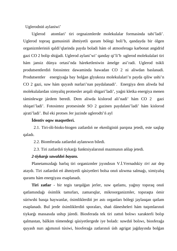 Uglerodniń aylaniwi’
Uglerod   atomlari’  tiri  orgnaizmlerde  molekulalar  formasinda  tabi’ladi’.
Uglerod  topraq  gumusiniń  áhmiyetli  quram  bólegi  boli’b,  qandayda  bir  ólgen
organizmleriniń qaldi’qlarinda payda boladi hám ol atmosferaga karbonat angidrid
gazi CO 2 bolip shiǵadi. Uglerod aylani’wi’ qanday qi’li’b  uglerod molekulalari tiri
hám  jansiz  dúnya  ortasi’nda  háreketleniwin  ámelge  asi’radi.  Uglerod  tsikli
produtsentlerdiń  fotosintez  dawaminda  hawadan  CO  2  ni  aliwdan  baslanadi.
Produtsentler   energiyaǵa bay bolǵan glyukoza molekulalari’n payda qiliw ushi’n
CO 2 gazi, suw hám quyash nurlari’nan paydalanadi’.  Energiya dem aliwda bul
molekulalardan ximyaliq protsesler arqali shigari’ladi’, yaǵni kletka energiya menen
táminlewge  járdem  beredi.  Dem  aliwda  kislorod  ali’nadi’  hám  CO  2   gazi
shiqari’ladi’. Fotosintez protsesinde SO 2 gazinen paydalani’ladi’ hám kislorod
ajrati’ladi’. Bul eki protses Jer juzinde uglerodti’ń ayl
İdentiv oqıw maqsetleri.
2.1. Tiri-óli-bioks-biogen zatlardıń ne ekenliginiń parqına jetedi, este saqlap
qaladı. 
2.2. Biomferada zatlardıń aylanıwın biledi.    
2.3. Tiri zatlardıń tiykarǵı funktsiyalarınıń mazmunın ańlap jetedi.
2-tiykarǵı sawaldıń bayanı.
Planetamızdaǵı barlıq tiri organizmler jıyındısın V.İ.Vernadskiy  tiri zat  dep
ataydı. Tiri zatlardıń eń áhmiyetli qásiyetleri bolsa onıń ulıwma salmaǵı, ximiyalıq
quramı hám energiyası esaplanadı. 
Tiri  zatlar -  bir  tegis  tarqalǵan jerler, suw qatlamı, yaǵnıy topıraq onıń
qatlamındaǵı  ósimlik  tamırları,  zamarıqlar,  mikroorganizmler,  topıraqta  ómir
súriwshi basqa haywanlar, ósimliklerdiń jer astı organları bólegi jaylasqan qatlam
esaplanadı. Bul jerde ósimliklerdiń sporaları, shań dánesheleri hám tuqımlarınıń
tiykarǵı massasıda ushıp júredi. Biosferada tek tiri zattıń bolıwı xarakterli bolıp
qalmastan, bálkim tómendegi qásiyetlergede iye boladı: suwdıń bolıwı, biosferaǵa
quyash nurı aǵımınıń túsiwi, biosferaǵa zatlarınıń úsh agrigat jaǵdayında bolǵan
