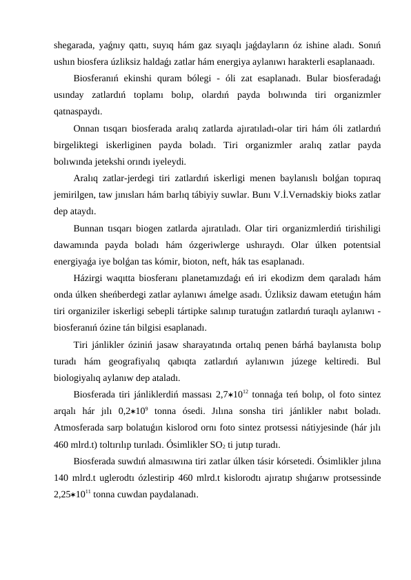 shegarada, yaǵnıy qattı, suyıq hám gaz sıyaqlı jaǵdayların óz ishine aladı. Sonıń
ushın biosfera úzliksiz haldaǵı zatlar hám energiya aylanıwı harakterli esaplanaadı. 
Biosferanıń  ekinshi  quram  bólegi  -  óli  zat  esaplanadı.  Bular  biosferadaǵı
usınday  zatlardıń  toplamı  bolıp,  olardıń  payda  bolıwında  tiri  organizmler
qatnaspaydı. 
Onnan tısqarı biosferada aralıq zatlarda ajıratıladı-olar tiri hám óli zatlardıń
birgeliktegi  iskerliginen  payda  boladı.  Tiri  organizmler  aralıq  zatlar  payda
bolıwında jetekshi orındı iyeleydi.
Aralıq zatlar-jerdegi tiri zatlardıń iskerligi menen baylanıslı bolǵan topıraq
jemirilgen, taw jınısları hám barlıq tábiyiy suwlar. Bunı V.İ.Vernadskiy bioks zatlar
dep ataydı. 
Bunnan tısqarı biogen zatlarda ajıratıladı. Olar tiri organizmlerdiń tirishiligi
dawamında  payda  boladı  hám  ózgeriwlerge  ushıraydı.  Olar  úlken  potentsial
energiyaǵa iye bolǵan tas kómir, bioton, neft, hák tas esaplanadı. 
Házirgi waqıtta biosferanı planetamızdaǵı eń iri ekodizm dem qaraladı hám
onda úlken sheńberdegi zatlar aylanıwı ámelge asadı. Úzliksiz dawam etetuǵın hám
tiri organiziler iskerligi sebepli tártipke salınıp turatuǵın zatlardıń turaqlı aylanıwı -
biosferanıń ózine tán bilgisi esaplanadı. 
Tiri jánlikler óziniń jasaw sharayatında ortalıq penen bárhá baylanısta bolıp
turadı  hám  geografiyalıq  qabıqta  zatlardıń  aylanıwın  júzege  keltiredi.  Bul
biologiyalıq aylanıw dep ataladı. 
Biosferada tiri jánliklerdiń massası 2,71012 tonnaǵa teń bolıp, ol foto sintez
arqalı  hár  jılı  0,2109 tonna  ósedi.  Jılına  sonsha  tiri  jánlikler  nabıt  boladı.
Atmosferada sarp bolatuǵın kislorod ornı foto sintez protsessi nátiyjesinde (hár jılı
460 mlrd.t) toltırılıp turıladı. Ósimlikler SO2 ti jutıp turadı.
Biosferada suwdıń almasıwına tiri zatlar úlken tásir kórsetedi. Ósimlikler jılına
140 mlrd.t uglerodtı ózlestirip 460 mlrd.t kislorodtı ajıratıp shıǵarıw protsessinde
2,251011 tonna cuwdan paydalanadı.
