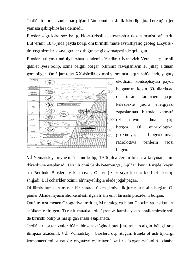 Jerdiń tiri organizmler tarqalǵan h’ám onıń tirishilik iskerligi júz beretuǵın jer
yamasa qabıq-biosfera delinedi.
Biosfera» grekshe sóz bolıp, bios»-tirishilik, sfera»-shar degen mánisti ańlatadı.
Bul termin 1875 jılda payda bolıp, onı birinshi márte avstraliyalıq geolog E.Zyuss -
tiri organizmler jasaytuǵın jer qabıǵın belgilew maqsetinde qollaǵan.
Biosfera taliymatınıń tiykarshısı akademik Vladimir İvanovich Vernadskiy kúshli
qábilet iyesi bolıp, ózine belgili bolǵan bilimniń rawajlanıwın 10 jıllap aldınan
góre bilgen. Onıń jumısları XX-ásirdiń ekinshi yarımında joqarı bah’alandı, yaǵnıy
ekodizim  kontseptsiyası  payda
bolǵannan  keyin  30-jıllarda-aq
ol  insan  tárepinen  jaqın
keleshekte  yadro  energiyası
zapaslarınan  h’ámde  komstıń
ózlestiriliwin  aldınan  aytıp
bergen.  Ol  minerologiya,
geoximiya,
 
biogeoximiya,
radiologiya  pánlerin  jaqsı
bilgen.
V.İ.Vernadskiy miynetiniń shıńı bolıp, 1926-jılda Jerdiń biosfera táliymatı» nıń
dóretiliwin esaplanadı. Usı jılı onıń Sank-Peterburgta, 3-jıldan keyin Parijde, keyin
ala Berlinde Biosfera v kosmose», Oblast jizni» sıyaqlı ocherkleri bir basılıp
shıǵadı. Bul ocherkler óziniń áh’miyetliligin elede joǵaltpaǵan.
Ol ilimiy jumısları menen bir qatarda úlken jámiyetlik jumısların alıp barǵan. Ol
pánler Akademiyasın shólkemlestirilgen h’ám onıń birinshi prezidenti bolǵan. 
Onıń usınısı menen Geografiya institutı, Mineralogiya h’ám Geoximiya institutları
shólkemlestirilgen. Turaqlı muzıkalardı úyreniw komissiyasın shólkemlestiriwdi
de birinshi bolıp usınıs qılǵan insan esaplanadı.
Jerdiń tiri organizmler h’ám biogen shógindi taw jınısları tarqalǵan bólegi orıs
ilimpazı akademik V.İ. Vernadskiy - biosfera dep ataǵan. Bunda ol úsh tiykarǵı
komponentlerdi ajıratadı: organizmler, mineral zatlar - biogen zatlardıń aylanba
