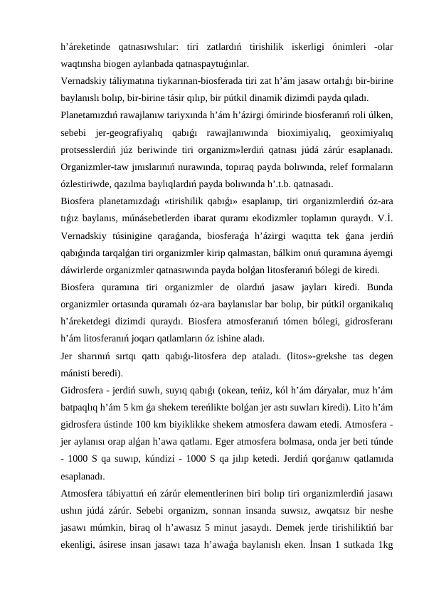 h’áreketinde  qatnasıwshılar:  tiri  zatlardıń  tirishilik  iskerligi  ónimleri  -olar
waqtınsha biogen aylanbada qatnaspaytuǵınlar.
Vernadskiy táliymatına tiykarınan-biosferada tiri zat h’ám jasaw ortalıǵı bir-birine
baylanıslı bolıp, bir-birine tásir qılıp, bir pútkil dinamik dizimdi payda qıladı.
Planetamızdıń rawajlanıw tariyxında h’ám h’ázirgi ómirinde biosferanıń roli úlken,
sebebi  jer-geografiyalıq  qabıǵı  rawajlanıwında  bioximiyalıq,  geoximiyalıq
protsesslerdiń júz beriwinde tiri organizm»lerdiń qatnası júdá zárúr esaplanadı.
Organizmler-taw jınıslarınıń nurawında, topıraq payda bolıwında, relef formaların
ózlestiriwde, qazılma baylıqlardıń payda bolıwında h’.t.b. qatnasadı.
Biosfera planetamızdaǵı «tirishilik qabıǵı» esaplanıp, tiri organizmlerdiń óz-ara
tıǵız baylanıs, múnásebetlerden ibarat quramı ekodizmler toplamın quraydı. V.İ.
Vernadskiy  túsinigine  qaraǵanda,  biosferaǵa  h’ázirgi  waqıtta  tek  ǵana  jerdiń
qabıǵında tarqalǵan tiri organizmler kirip qalmastan, bálkim onıń quramına áyemgi
dáwirlerde organizmler qatnasıwında payda bolǵan litosferanıń bólegi de kiredi.
Biosfera  quramına  tiri  organizmler  de  olardıń  jasaw  jayları  kiredi.  Bunda
organizmler ortasında quramalı óz-ara baylanıslar bar bolıp, bir pútkil organikalıq
h’áreketdegi dizimdi quraydı. Biosfera atmosferanıń tómen bólegi, gidrosferanı
h’ám litosferanıń joqarı qatlamların óz ishine aladı.
Jer  sharınıń  sırtqı  qattı  qabıǵı-litosfera  dep  ataladı.  (litos»-grekshe  tas  degen
mánisti beredi).
Gidrosfera - jerdiń suwlı, suyıq qabıǵı (okean, teńiz, kól h’ám dáryalar, muz h’ám
batpaqlıq h’ám 5 km ǵa shekem tereńlikte bolǵan jer astı suwları kiredi). Lito h’ám
gidrosfera ústinde 100 km biyiklikke shekem atmosfera dawam etedi. Atmosfera -
jer aylanısı orap alǵan h’awa qatlamı. Eger atmosfera bolmasa, onda jer beti túnde
- 1000 S qa suwıp, kúndizi - 1000 S qa jılıp ketedi. Jerdiń qorǵanıw qatlamıda
esaplanadı.
Atmosfera tábiyattıń eń zárúr elementlerinen biri bolıp tiri organizmlerdiń jasawı
ushın júdá zárúr. Sebebi organizm, sonnan insanda suwsız, awqatsız bir neshe
jasawı múmkin, biraq ol h’awasız 5 minut jasaydı. Demek jerde tirishiliktiń bar
ekenligi, ásirese insan jasawı taza h’awaǵa baylanıslı eken. İnsan 1 sutkada 1kg
