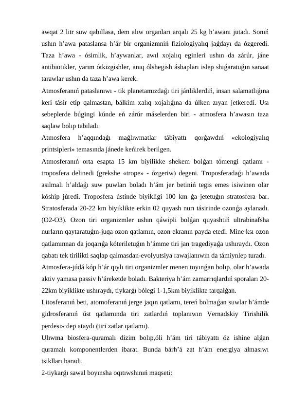 awqat 2 litr suw qabıllasa, dem alıw organları arqalı 25 kg h’awanı jutadı. Sonıń
ushın h’awa pataslansa h’ár bir organizmniń fiziologiyalıq jaǵdayı da ózgeredi.
Taza  h’awa  - ósimlik,  h’aywanlar, awıl  xojalıq eginleri  ushın da zárúr, jáne
antibiotikler, yarım ótkizgishler, anıq ólshegish ásbapları islep shıǵaratuǵın sanaat
tarawlar ushın da taza h’awa kerek.
Atmosferanıń pataslanıwı - tik planetamızdaǵı tiri jánliklerdiń, insan salamatlıǵına
keri tásir etip qalmastan, bálkim xalıq xojalıǵına da úlken zıyan jetkeredi. Usı
sebeplerde búgingi kúnde eń zárúr máselerden biri - atmosfera h’awasın taza
saqlaw bolıp tabıladı. 
Atmosfera  h’aqqındaǵı  maǵlıwmatlar  tábiyattı  qorǵawdıń  «ekologiyalıq
printsipleri» temasında jánede keńirek berilgen.
Atmosferanıń orta esapta  15 km  biyilikke  shekem  bolǵan tómengi  qatlamı  -
troposfera delinedi (grekshe «trope» - ózgeriw) degeni. Troposferadaǵı h’awada
asılmalı h’aldaǵı suw puwları boladı h’ám jer betiniń tegis emes isiwinen olar
kóship júredi. Troposfera ústinde biyikligi 100 km  ǵa jetetuǵın stratosfera bar.
Stratosferada 20-22 km biyiklikte erkin 02 quyash nurı tásirinde ozonǵa aylanadı.
(O2-O3).  Ozon  tiri  organizmler  ushın  qáwipli  bolǵan  quyashtiń  ultrabinafsha
nurların qaytaratuǵın-juqa ozon qatlamın, ozon ekranın payda etedi. Mine ksı ozon
qatlamınnan da joqarıǵa kóteriletuǵın h’ámme tiri jan tragediyaǵa ushıraydı. Ozon
qabatı tek tirilikti saqlap qalmasdan-evolyutsiya rawajlanıwın da támiynlep turadı.
Atmosfera-júdá kóp h’ár qıylı tiri organizmler menen toyınǵan bolıp, olar h’awada
aktiv yamasa passiv h’áreketde boladı. Bakteriya h’ám zamarrıqlardıń sporaları 20-
22km biyiklikte ushıraydı, tiykarǵı bólegi 1-1,5km biyiklikte tarqalǵan.
Litosferanıń beti, atomoferanıń jerge jaqın qatlamı, tereń bolmaǵan suwlar h’ámde
gidrosferanıń  úst  qatlamında  tiri  zatlardıń  toplanıwın  Vernadskiy  Tirishilik
perdesi» dep ataydı (tiri zatlar qatlamı).
Ulıwma  biosfera-quramalı  dizim  bolıp,óli  h’ám  tiri  tábiyattı  óz  ishine  alǵan
quramalı  komponentlerden  ibarat.  Bunda  bárh’á  zat  h’ám  energiya  almasıwı
tsiklları baradı.
2-tiykarǵı sawal boyınsha oqıtıwshınıń maqseti:  
