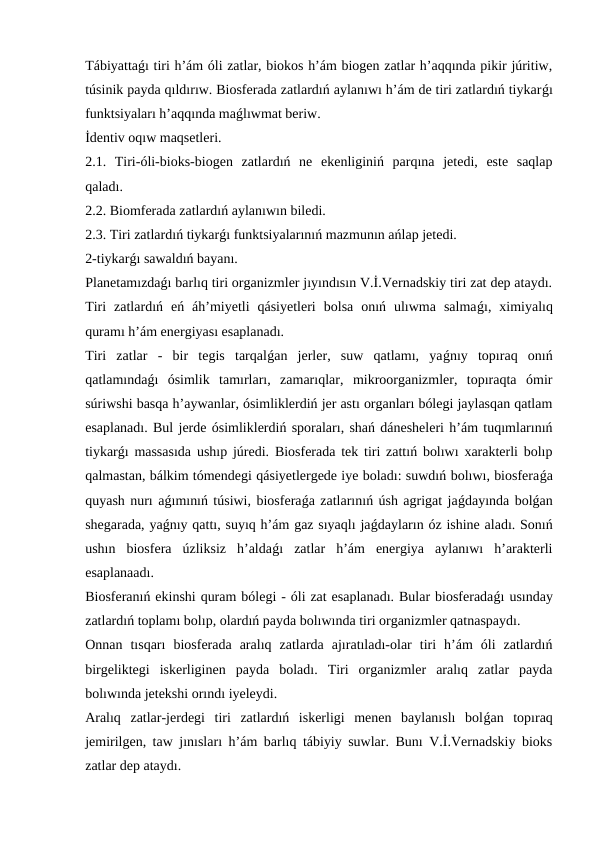 Tábiyattaǵı tiri h’ám óli zatlar, biokos h’ám biogen zatlar h’aqqında pikir júritiw,
túsinik payda qıldırıw. Biosferada zatlardıń aylanıwı h’ám de tiri zatlardıń tiykarǵı
funktsiyaları h’aqqında maǵlıwmat beriw.
İdentiv oqıw maqsetleri.
2.1.  Tiri-óli-bioks-biogen  zatlardıń  ne  ekenliginiń  parqına  jetedi,  este  saqlap
qaladı. 
2.2. Biomferada zatlardıń aylanıwın biledi.       
2.3. Tiri zatlardıń tiykarǵı funktsiyalarınıń mazmunın ańlap jetedi.
2-tiykarǵı sawaldıń bayanı.
Planetamızdaǵı barlıq tiri organizmler jıyındısın V.İ.Vernadskiy tiri zat dep ataydı.
Tiri  zatlardıń  eń  áh’miyetli  qásiyetleri  bolsa  onıń  ulıwma  salmaǵı,  ximiyalıq
quramı h’ám energiyası esaplanadı. 
Tiri  zatlar  -  bir  tegis  tarqalǵan  jerler,  suw  qatlamı,  yaǵnıy  topıraq  onıń
qatlamındaǵı  ósimlik  tamırları,  zamarıqlar,  mikroorganizmler,  topıraqta  ómir
súriwshi basqa h’aywanlar, ósimliklerdiń jer astı organları bólegi jaylasqan qatlam
esaplanadı. Bul jerde ósimliklerdiń sporaları, shań dánesheleri h’ám tuqımlarınıń
tiykarǵı massasıda ushıp júredi. Biosferada tek tiri zattıń bolıwı xarakterli bolıp
qalmastan, bálkim tómendegi qásiyetlergede iye boladı: suwdıń bolıwı, biosferaǵa
quyash nurı aǵımınıń túsiwi, biosferaǵa zatlarınıń úsh agrigat jaǵdayında bolǵan
shegarada, yaǵnıy qattı, suyıq h’ám gaz sıyaqlı jaǵdayların óz ishine aladı. Sonıń
ushın  biosfera  úzliksiz  h’aldaǵı  zatlar  h’ám  energiya  aylanıwı  h’arakterli
esaplanaadı. 
Biosferanıń ekinshi quram bólegi - óli zat esaplanadı. Bular biosferadaǵı usınday
zatlardıń toplamı bolıp, olardıń payda bolıwında tiri organizmler qatnaspaydı. 
Onnan  tısqarı  biosferada  aralıq  zatlarda  ajıratıladı-olar  tiri  h’ám  óli  zatlardıń
birgeliktegi  iskerliginen  payda  boladı.  Tiri  organizmler  aralıq  zatlar  payda
bolıwında jetekshi orındı iyeleydi.
Aralıq  zatlar-jerdegi  tiri  zatlardıń  iskerligi  menen  baylanıslı  bolǵan  topıraq
jemirilgen, taw jınısları h’ám barlıq tábiyiy suwlar. Bunı V.İ.Vernadskiy bioks
zatlar dep ataydı. 
