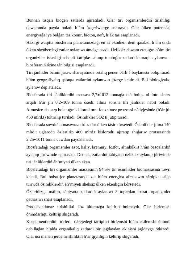 Bunnan  tısqarı  biogen  zatlarda  ajıratıladı.  Olar  tiri  organizmlerdiń  tirishiligi
dawamında  payda  boladı  h’ám  ózgeriwlerge  ushıraydı.  Olar  úlken  potentsial
energiyaǵa iye bolǵan tas kómir, bioton, neft, h’ák tas esaplanadı. 
Házirgi waqıtta biosferanı planetamızdaǵı eń iri ekodizm dem qaraladı h’ám onda
úlken sheńberdegi zatlar aylanıwı ámelge asadı. Úzliksiz dawam etetuǵın h’ám tiri
organiziler iskerligi sebepli tártipke salınıp turatuǵın zatlardıń turaqlı aylanıwı -
biosferanıń ózine tán bilgisi esaplanadı. 
Tiri jánlikler óziniń jasaw sharayatında ortalıq penen bárh’á baylanısta bolıp turadı
h’ám geografiyalıq qabıqta zatlardıń aylanıwın júzege keltiredi. Bul biologiyalıq
aylanıw dep ataladı. 
Biosferada tiri jánliklerdiń massası 2,71012 tonnaǵa teń bolıp, ol foto sintez
arqalı  h’ár  jılı  0,2109  tonna  ósedi.  Jılına  sonsha  tiri  jánlikler  nabıt  boladı.
Atmosferada sarp bolatuǵın kislorod ornı foto sintez protsessi nátiyjesinde (h’ár jılı
460 mlrd.t) toltırılıp turıladı. Ósimlikler SO2 ti jutıp turadı.
Biosferada suwdıń almasıwına tiri zatlar úlken tásir kórsetedi. Ósimlikler jılına 140
mlrd.t  uglerodtı  ózlestirip  460  mlrd.t  kislorodtı  ajıratıp  shıǵarıw  protsessinde
2,251011 tonna cuwdan paydalanadı.
Biosferadaǵı organizmler azot, kaliy, kremniy, fosfor, altınkúkirt h’ám basqalardıń
aylanıp júriwinde qatnasadı. Demek, zatlardıń tábiyatta úzliksiz aylanıp júriwinde
tiri jánliklerdiń áh’miyeti úlken eken. 
Biosferadaǵı tiri organizmler massasınıń 94,5% tin ósimlikler biomassasına tuwrı
keledi. Bul bolsa jer planetasında zat h’ám energiya almasıwın tártipke salap
turıwda ósimliklerdiń áh’miyeti sheksiz úlken ekenligin kórsetedi.
Ózlerińizge málim, tábiyatta zatlardıń aylanıwı  3 topardan ibarat  organizmler
qatnasıwı shárt esaplanadı.
Produtsentlarsız  tirishilikti  kóz  aldımızǵa  keltirip  bolmaydı.  Olar  birlemshi
ónimdarlıqtı keltirip shıǵaradı.
Konsumentlerdiń  túrleri  dárejedegi tártipleri birlemshi h’ám ekilemshi ónimdi
qabıllaǵan h’alda organikalıq zatlardı bir jaǵdaydan ekinishi jaǵdayǵa ótkizedi.
Olar usı menen jerde tirishiliktiń h’ár qıylılıǵın keltirip shıǵaradı.
