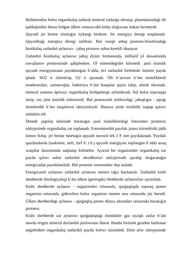 Redutsentlar bolsa organikalıq zatlardı mineral zatlarǵa ıdıratıp, planetamızdaǵı óli
qaldıqlardan ibarat bolǵan úlken «mazar»dıń kelip shıǵıwına imkan bermeydi.
Quyash  jer  betine  túsetuǵın  tiykarǵı  birdene-  bir  energiya  deregi  esaplanadı.
Quyashtaǵı  energiya  deregi  úzliksiz.  Bul  sızıqlı  ashıq  protsess-biosferadaǵı
biotikalıq zatlardıń aylanıwı - jabıq protsess ushın kerekli sharayat.
Zatlardıń  biotikalıq  aylanıwı  jabıq  dizim  formasında,  milliard  jıl  dawamında
rawajlanıw  protsessinde  qáliplesken.  Ol  tómendegishe  kórinedi:  jasıl  ósimlik
quyash energiyasınan paydalanǵan h’alda, tiri zatlardıń birlemshi ónimin payda
qıladı.  SO2  ti  ózlestirip,  O2  ti  ajıratadı.  Óli  h’aywan  h’ám  ósimliklerdi
nasekomalar, zamarrıqlar, bakteriya h’ám basqalar qayta islep, olardı ıdıratadı,
mineral yamasa ápiwayı organikalıq birikpelerge aylandıradı, bul bolsa topıraqqa
túsip, onı jáne ósimlik ózlestiredi. Bul protsesstiń úzliksizligi, jabıqlıǵın - aqırǵı
ónimlerdiń h’ám tarqalıwın támiyinleydi. Bunısız jerde tirishilik toqtap qalıwı
múmkin edi.
Demek  jaqtılıq  tásirinde  baratuǵın  jasıl  ósimliklerdegi  fotosintez  protsessi
nátiyjesinde organikalıq zat toplanadı. Fotosintezdiń paydalı jumıs kórsetkishi júdá
tómen bolıp, jer betine túsetuǵın quyash nurınıń tek 1 F nen paydalanadı. Paydalı
qazılmalarda (taskómir, neft, torf h’.t.b.) quyash energiyası toplanǵan h’alda uzaq
waqıtlar dawamında saqlanıp kelmekte. Ayırım bir organizmler organikalıq zat
payda  qılıwı  ushın  zatlardıń  oksidleniwi  nátiyjesinde  ajıralıp  shıǵaratuǵın
energiyadan paydalanıladı. Bul protsess xemosintez dep ataladı.
Energiyanıń aylanıwı zatlardıń aylanıwı menen tıǵız baylanıslı. Zatlardıń kishi
sheńberde (biologiyalıq) h’ám úlken (geologik) sheńberde aylanıwları ajıratıladı. 
Kishi  sheńberde  aylanıw  -  organizmler  ortasında,  qurǵaqlıqda  topıraq  penen
organizm ortasında, gidrosfera bolsa organizm menen suw ortasında júz beredi.
Úlken sheńberdegi aylanıw - qurǵaqlıq penen dúnya okeanları ortasında baratuǵın
protsess.
Kishi sheńberde zat aylanıwı qurǵaqlıqtaǵı ósimlikler gaz sıyaqlı  zatlar h’ám
suwda erigen mineral duzlardıń jutılıwınan ibarat. Bunda birinshi gezekte karbonat
angidridten organikalıq zatlardıń payda bolıwı túsiniledi. Dem alıw nátiyjesinde
