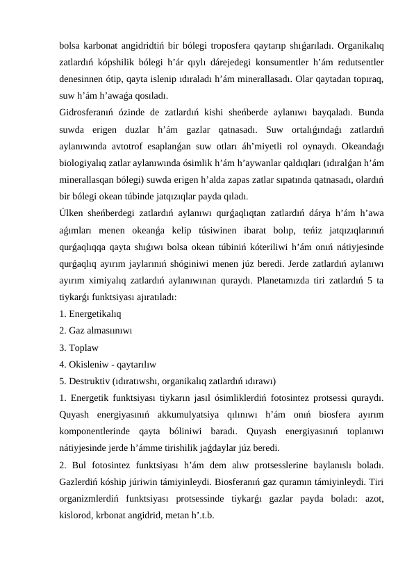 bolsa karbonat angidridtiń bir bólegi troposfera qaytarıp shıǵarıladı. Organikalıq
zatlardıń kópshilik bólegi h’ár qıylı dárejedegi konsumentler h’ám redutsentler
denesinnen ótip, qayta islenip ıdıraladı h’ám minerallasadı. Olar qaytadan topıraq,
suw h’ám h’awaǵa qosıladı. 
Gidrosferanıń  ózinde  de  zatlardıń  kishi  sheńberde  aylanıwı  bayqaladı.  Bunda
suwda  erigen  duzlar  h’ám  gazlar  qatnasadı.  Suw  ortalıǵındaǵı  zatlardıń
aylanıwında avtotrof esaplanǵan suw otları áh’miyetli rol oynaydı. Okeandaǵı
biologiyalıq zatlar aylanıwında ósimlik h’ám h’aywanlar qaldıqları (ıdıralǵan h’ám
minerallasqan bólegi) suwda erigen h’alda zapas zatlar sıpatında qatnasadı, olardıń
bir bólegi okean túbinde jatqızıqlar payda qıladı. 
Úlken sheńberdegi zatlardıń aylanıwı qurǵaqlıqtan zatlardıń dárya h’ám h’awa
aǵımları  menen  okeanǵa  kelip  túsiwinen  ibarat  bolıp,  teńiz  jatqızıqlarınıń
qurǵaqlıqqa qayta shıǵıwı bolsa okean túbiniń kóteriliwi h’ám onıń nátiyjesinde
qurǵaqlıq ayırım jaylarınıń shóginiwi menen júz beredi. Jerde zatlardıń aylanıwı
ayırım ximiyalıq zatlardıń aylanıwınan quraydı. Planetamızda tiri zatlardıń 5 ta
tiykarǵı funktsiyası ajıratıladı: 
1. Energetikalıq 
2. Gaz almasıınıwı 
3. Toplaw 
4. Okisleniw - qaytarılıw
5. Destruktiv (ıdıratıwshı, organikalıq zatlardıń ıdırawı)
1. Energetik funktsiyası tiykarın jasıl ósimliklerdiń fotosintez protsessi quraydı.
Quyash  energiyasınıń  akkumulyatsiya  qılınıwı  h’ám  onıń  biosfera  ayırım
komponentlerinde  qayta  bóliniwi  baradı.  Quyash  energiyasınıń  toplanıwı
nátiyjesinde jerde h’ámme tirishilik jaǵdaylar júz beredi.
2.  Bul  fotosintez  funktsiyası  h’ám  dem  alıw  protsesslerine  baylanıslı  boladı.
Gazlerdiń kóship júriwin támiyinleydi. Biosferanıń gaz quramın támiyinleydi. Tiri
organizmlerdiń  funktsiyası  protsessinde  tiykarǵı  gazlar  payda  boladı:  azot,
kislorod, krbonat angidrid, metan h’.t.b.
